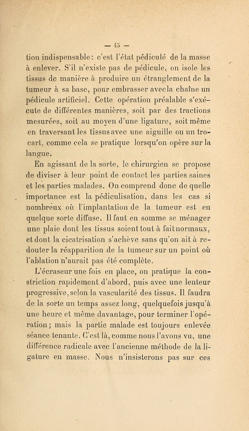 tion indispensable: c'est l'état pédicule de la masse à enlever. S'il n'existe pas de pédicule, on isole les tissus de manière à produire un étranglement de la tumeur à sa base, pour embrasser avecla chaîne un pédicule artificiel. Cette opération préalable s'exé- cute de différentes manières, soit par des tractions mesurées, soit au moyen d'une ligature, soit même en traversant les tissus avec une aiguille ou un tro- cart, comme cela se pratique lorsqu'on opère sur la langue. En agissant de la sorte, le chirurgien se propose de diviser à leur point de contact les parties saines et les parties malades. On comprend donc de quelle importance est la pédiculisation, dans les cas si nombreux où l'implantation de la tumeur est en quelque sorte diffuse. Il faut en somme se ménager une plaie dont les tissus soient tout à faitnormaux, et dont la cicatrisation s'achève sans qu'on ait à re- douter la réapparition de la tumeur sur un point où l'ablation n'aurait pas été complète. L'écraseur une fois en place, on pratique la con- striction rapidement d'abord, puis avec une lenteur progressive, selon la vascularité des tissus. Il faudra de la sorte un temps assez long, quelquefois jusqu'à une heure et même davantage, pour terminer l'opé- ration; mais la partie malade est toujours enlevée séance tenante. C'est là, comme nous l'avons vu, une différence radicale avec l'ancienne méthode de la li- gature en masse. Nous n'insisterons pas sur ces