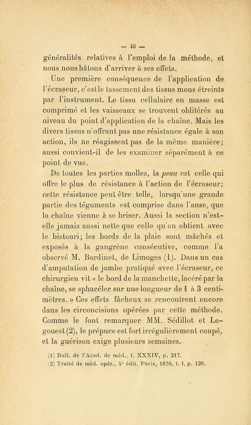 généralités relatives à l'emploi de la méthode, et nous nous hâtons d'arriver à ses effets. Une première conséquence de l'application de l'écraseur, c'estle tassement des tissus mous étreints par l'instrument. Le tissu cellulaire en masse est comprimé et les vaisseaux se trouvent oblitérés au niveau du point d'application de la chaîne. Mais les divers tissus n'offrant pas une résistance égale à son action, ils ne réagissent pas de la même manière; aussi convient-il de les examiner séparément à ce point de vue. De toutes les parties molles, la peau est celle qui offre le plus de résistance à l'action de l'écraseur; cette résistance peut être telle, lorsqu'une grande partie des téguments est comprise dans l'anse, que la chaîne vienne à se briser. Aussi la section n'est- elle jamais aussi nette que celle qu'on obtient avec le bistouri; les bords de la plaie sont mâchés et exposés à la gangrène consécutive, comme l'a observé M. Bardinet, de Limoges (1). Dans un cas d'amputation de jambe pratiqué avec l'écraseur, ce chirurgien vit « le bord de la manchette, lacéré par la chaîne, se sphacéler sur une longueur de 1 à 3 centi- mètres. » Ces effets fâcheux se rencontrent encore dans les circoncisions opérées par cette méthode. Gomme le font remarquer MM. Sédillot et Le- gouest(2), le prépuce est fort irrégulièrement coupé, et la guérison exige plusieurs semaines. (1) Bull, de l'Acad. de méd., t. XXXIV, p. 217. (2) Traité de méd. opér., 4° édit. Paris, 1870, t. I, p. 128.