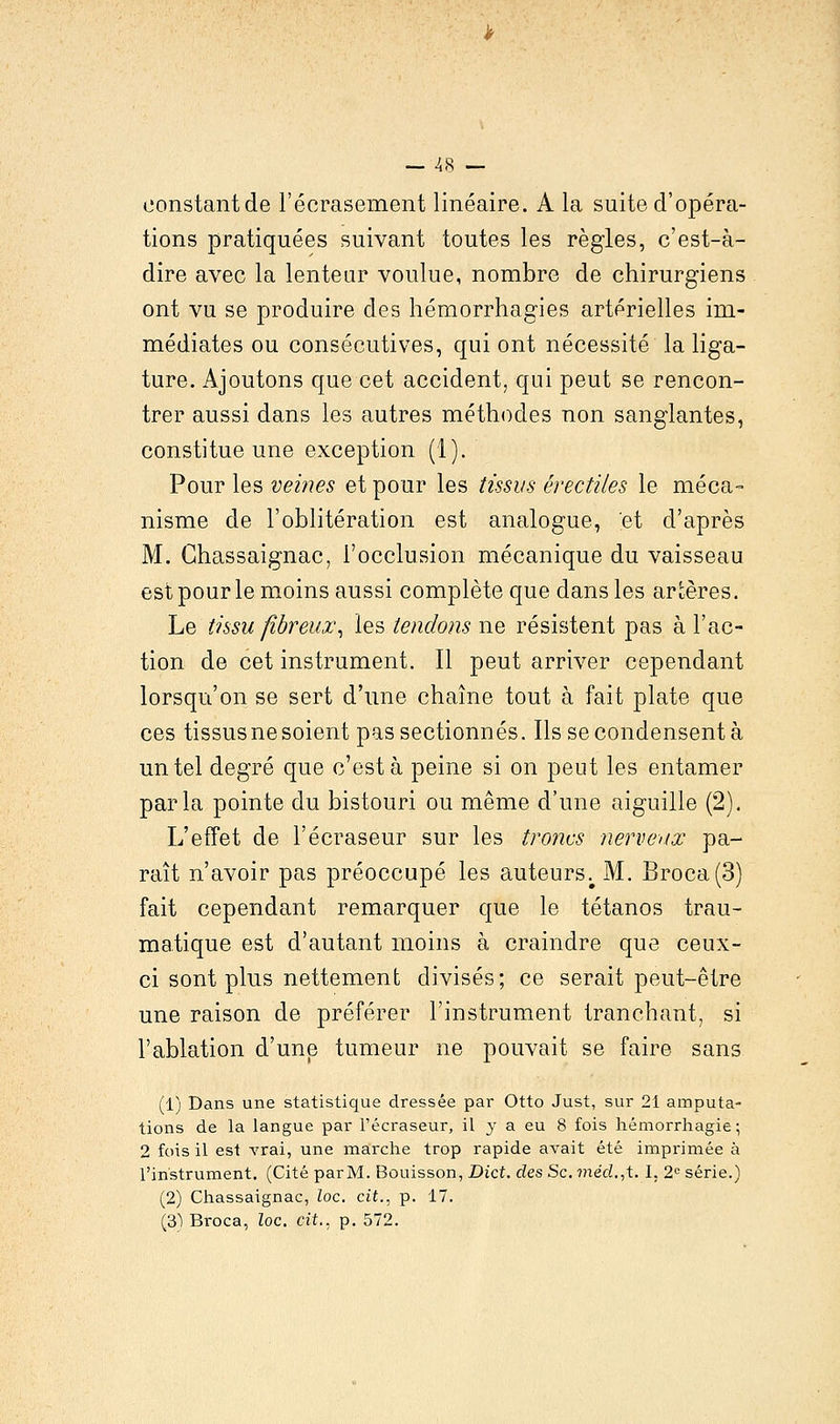 constant de l'écrasement linéaire. A la suite d'opéra- tions pratiquées suivant toutes les règles, c'est-à- dire avec la lenteur voulue, nombre de chirurgiens ont vu se produire des hémorrhagies artérielles im- médiates ou consécutives, qui ont nécessité la liga- ture. Ajoutons que cet accident, qui peut se rencon- trer aussi dans les autres méthodes non sanglantes, constitue une exception (1). Pour les veines et pour les tissus érectiles le méca- nisme de l'oblitération est analogue, et d'après M. Ghassaignac, l'occlusion mécanique du vaisseau est pour le moins aussi complète que dans les artères. Le tissu fibreux, les tendons ne résistent pas à l'ac- tion de cet instrument. Il peut arriver cependant lorsqu'on se sert d'une chaîne tout à fait plate que ces tissus ne soient pas sectionnés. Ils se condensent à un tel degré que c'est à peine si on peut les entamer parla pointe du bistouri ou même d'une aiguille (2). L'effet de l'écraseur sur les troncs nerveux pa- raît n'avoir pas préoccupé les auteurs;M. Broca(3) fait cependant remarquer que le tétanos trau- matique est d'autant moins à craindre que ceux- ci sont plus nettement divisés; ce serait peut-être une raison de préférer l'instrument tranchant, si l'ablation d'une tumeur ne pouvait se faire sans (1) Dans une statistique dressée par Otto Just, sur 21 amputa- tions de la langue par l'écraseur, il y a eu 8 fois hémorrhagie ; 2 fois il est vrai, une marche trop rapide avait été imprimée à l'instrument. (Cité parM. Bouisson, Dict. des Se. méd.,t.l. 2e série.) (2) Chassaignac, loc. cit., p. 17. (3) Broca, loc. cit., p. 572.