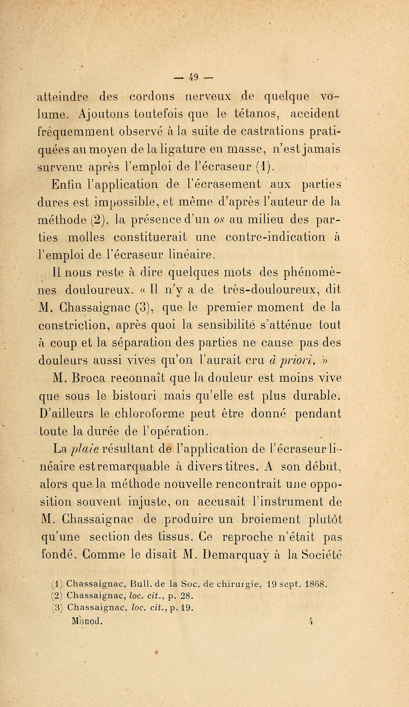 atteindre des cordons nerveux de quelque vo- lume. Ajoutons toutefois que le tétanos, accident fréquemment observé à la suite de castrations prati- quées au moyen de la ligature en masse, n'est jamais survenu, après l'emploi de l'écraseur (1). Enfin l'application de l'écrasement aux parties dures est impossible, et même d'après l'auteur de la méthode (2), la présence d'un os au milieu des par- ties molles constituerait une contre-indication à l'emploi de l'écraseur linéaire. Il nous reste à dire quelques mots des phénomè- nes douloureux. « Il n'y a de très-douloureux, dit M. Ghassaignac (3), que le premier moment de la constriclion, après quoi la sensibilité s'atténue tout à coup et la séparation des parties ne cause pas des douleurs aussi vives qu'on l'aurait cru à priori, » M. Broca reconnaît que la douleur est moins vive que sous le bistouri mais qu'elle est plus durable. D'ailleurs le chloroforme peut être donné pendant toute la durée de l'opération. La plaie résultant de l'application de l'écraseur li- néaire est remarquable à divers titres. A son début, alors que la méthode nouvelle rencontrait une oppo- sition souvent injuste, on accusait l'instrument de M. Ghassaignac de produire un broiement plutôt qu'une section des tissus. Ce reproche n'était pas fondé. Gomme le disait M. Demarquay à la Société (i) Chassaignac, Bull.de la Soc. de chirurgie, 19 sept. 1868. (2) Chassaignac, Zoc. cit., p. 28. (3) Chassaignac, loc. cit., p. 19. Monod. 4