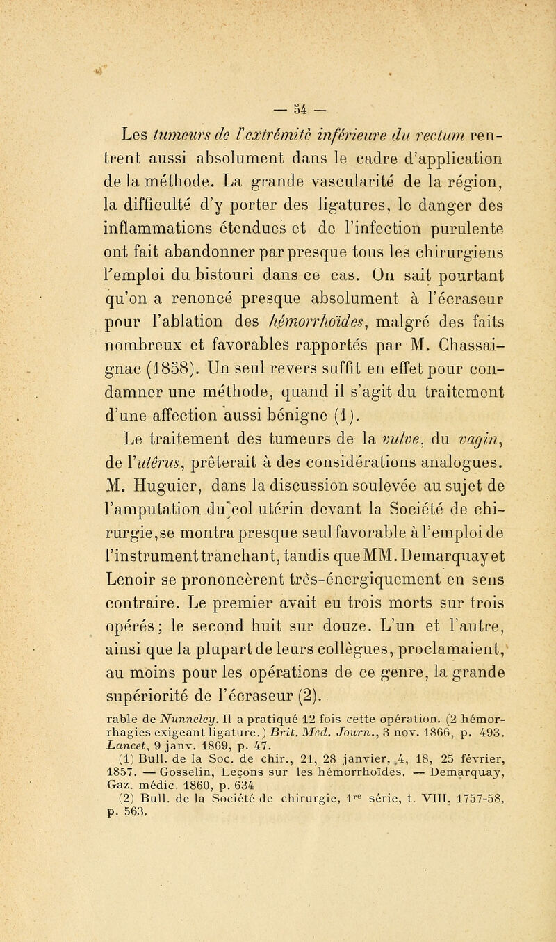 Les tumeurs de l'extrémité inférieure du rectum ren- trent aussi absolument dans le cadre d'application de la méthode. La grande vascularité de la région, la difficulté d'y porter des ligatures, le danger des inflammations étendues et de l'infection purulente ont fait abandonner par presque tous les chirurgiens Temploi du bistouri dans ce cas. On sait pourtant qu'on a renoncé presque absolument à l'écraseur pour l'ablation des hémorrhoïdes, malgré des faits nombreux et favorables rapportés par M. Chassai- gnac (1858). Un seul revers suffit en effet pour con- damner une méthode, quand il s'agit du traitement d'une affection aussi bénigne (Ij. Le traitement des tumeurs de la vulve, du vagin, de Y utérus, prêterait à des considérations analogues. M. Huguier, dans la discussion soulevée au sujet de l'amputation ducol utérin devant la Société de chi- rurgie,se montra presque seul favorable à l'emploi de l'instrument tranchant, tandis que MM. Demarquayet Lenoir se prononcèrent très-énergiquement en sens contraire. Le premier avait eu trois morts sur trois opérés; le second huit sur douze. L'un et l'autre, ainsi que la plupart de leurs collègues, proclamaient, au moins pour les opérations de ce genre, la grande supériorité de l'écraseur (2). rable de Nunneley. Il a pratiqué 12 fois cette opération. (2 hémor- rhagies exigeant ligature.) Brit. Med. Journ., 3 nov. 1866, p. 493. Lancet, 9 janv. 1869, p. 47. (1) Bull, de la Soc. de chir., 21, 28 janvier, .4, 18, 25 février, 1857. — Gosselin, Leçons sur les hémorrhoïdes. — Demarquay, Gaz. médic. 1860, p. 634 (2) Bull, de la Société de chirurgie, lrC série, t. VIII, 1757-58, p. 563.