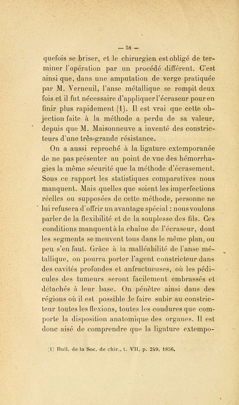 quefois se briser, et le chirurgien est obligé de ter- miner l'opération par un procédé différent. C'est ainsi que, dans une amputation de verge pratiquée par M. Verneuil, l'anse métallique se rompit deux fois et il fut nécessaire d'appliquer l'écraseur pour en finir plus rapidement (1). Il est vrai que cette ob- jection faite à la méthode a perdu de sa valeur, depuis que M. Maisonneuve a inventé des constric- teurs d'une très-grande résistance. On a aussi reproché à la ligature extemporanée de ne pas présenter au point de vue des hémorrha- gies la même sécurité que la méthode d'écrasement. Sous ce rapport les statistiques comparatives nous manquent. Mais quelles que soient les imperfections réelles ou supposées de cette méthode, personne ne lui refusera d'offrir un avantage spécial : nous voulons parler de la flexibilité et de la souplesse des fils. Ces conditions manquent à la chaîne de l'écraseur, dont les segments se meuvent tous dans le même plan, ou peu s'en faut. Grâce à ta malléabilité de l'anse mé- tallique, on pourra porter l'agent constricteur dans des cavités profondes et anfractueuses, où les pédi- cules des tumeurs seront facilement embrassés et détachés à leur base. On pénètre ainsi dans des régions où il est possible de faire subir au constric- teur toutes les flexions, toutes les coudures que com- porte la disposition anatomique des organes. Il est donc aisé de comprendre que la ligature extempo- (1) Bull, de la Soc. de chir., t. VII, p. 249, 1856.