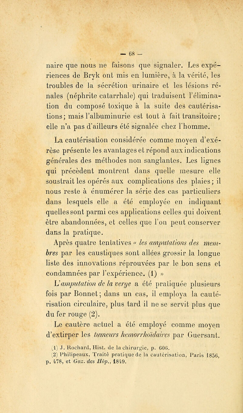 naire que nous ne faisons que signaler. Les expé- riences de Bryk ont mis en lumière, à la vérité, les troubles de la sécrétion urinaire et les lésions ré- nales (néphrite catarrhale) qui traduisent l'élimina- tion du composé toxique à la suite des cautérisa- tions; mais l'albuminurie est tout à fait transitoire ; elle n'a pas d'ailleurs été signalée chez l'homme. La cautérisation considérée comme moyen d'exé- rèse présente les avantages et répond aux indications générales des méthodes non sanglantes. Les lignes qui précèdent montrent dans quelle mesure elle soustrait les opérés aux complications des plaies ; il nous reste à énumérer la série des cas particuliers dans lesquels elle a été employée en indiquant quelles sont parmi ces applications celles qui doivent être abandonnées, et celles que l'on peut conserver dans la pratique. Après quatre tentatives « les amputations des mem- bres par les caustiques sont allées grossir la longue liste des innovations réprouvées par le bon sens et condamnées par l'expérience. (1) » Lamputation de la verge a été pratiquée plusieurs fois par Bonnet; dans un cas, il employa la cauté- risation circulaire, plus tard il ne se servit plus que du fer rouge (2). Le cautère actuel a été employé comme moyen d'extirper les tumeurs hemorrJioïdaircs par Guersant. (1) J. Rochard, Hist. de la chirurgie, p. 606. (2) Philipeaux, Traité pratique de la cautérisation, Paris 1856, p. 478, et Gaz. des Hop., 1849.