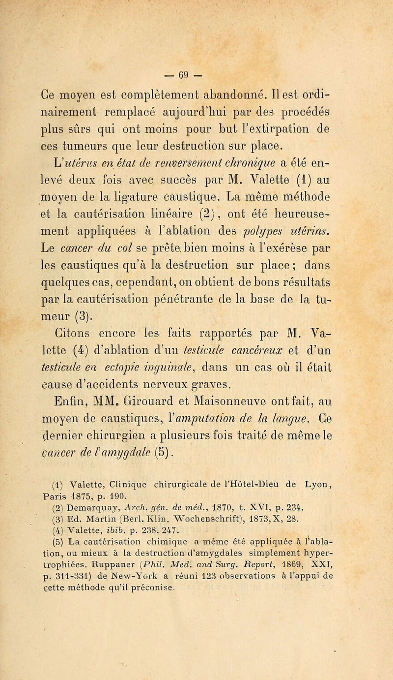 Ce moyen est complètement abandonné. Il est ordi- nairement remplacé aujourd'hui par des procédés plus sûrs qui ont moins pour but l'extirpation de ces tumeurs que leur destruction sur place. Vutérus en, état de renversement chronique a été en- levé deux fois avec succès par M. Valette (1) au moyen de la ligature caustique. La même méthode et la cautérisation linéaire (2), ont été heureuse- ment appliquées à l'ablation des polypes utérins. Le cancer du col se prête, bien moins à l'exérèse par les caustiques qu'à la destruction sur place ; dans quelques cas, cependant, on obtient de bons résultats par la cautérisation pénétrante de la base de la tu- meur (3), Citons encore les faits rapportés par M. Va- lette (4) d'ablation d'un testicule cancéreux et d'un testicule en ectopie inguinale, dans un cas où il était cause d'accidents nerveux graves. Enfin, MM. Girouard et Maisonneuve ont fait, au moyen de caustiques, Y amputation de la langue. Ce dernier chirurgien a plusieurs fois traité de même le cancer de l'amygdale (5). (1) Valette, Clinique chirurgicale de l'Hôtel-Dieu de Lyon, Paris 4875, p. 190. (2) Demarquay, Arch. gên. de méd., 1870, t. XVI, p. 234. (3) Ed. Martin (Berl. Klin. Wochenschrift), 1873,X, 28. (4) Valette, ibib. p. 238. 247. (5) La cautérisation chimique a même été appliquée à l'abla- tion, ou mieux à la destruction d'amygdales simplement hyper- trophiées. Ruppaner (Phil. Med. and Surg. Report, 1869, XXI, p. 311-331) de New-York a réuni 123 observations à l'appui de cette méthode qu'il préconise.