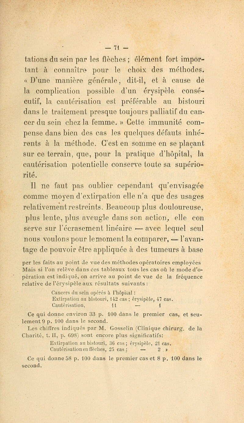 tations du sein par les flèches ; élément fort impor- tant à connaître pour le choix des méthodes. « D'une manière générale, dit-il, et à cause de la complication possible d'un érysipèle consé- cutif, la cautérisation est préférable au bistouri dans le traitement presque toujours palliatif du can- cer du sein chez la femme. » Cette immunité com- pense dans bien des cas les quelques défauts inhé- rents à la méthode. C'est en somme en se plaçant sur ce terrain, que, pour la pratique d'hôpital, la cautérisation potentielle conserve toute sa supério- rité. Il ne faut pas oublier cependant qu'envisagée comme moyen d'extirpation elle n'a que des usages relativement restreints. Beaucoup plus douloureuse, plus lente, plus aveugle dans son action., elle con serve sur l'écrasement linéaire ■— avec lequel seul nous voulons pour lemoment la comparer, — l'avan- tage de pouvoir être appliquée à des tumeurs à base per les faits au point de vue des méthodes opératoires employées Mais si l'on relève dans ces tableaux tous les cas où le mode d'o- pération est indiqué, on arrive au point de vue de la fréquence relative de l'érysipèle aux résultats suivants : Cancers du sein opérés à l'hôpital : Extirpation au bistouri, 142 cas ; érysipèle, 47 cas. Cautérisation, 11 — 1 Ce qui donne environ 33 p. 100 dans le premier cas, et seu- lement 9 p. 100 dans le second. Les chiffres indiqués par M. Gosselin (Clinique chirurg. de la Charité, t. II, p. 698) sont encore plus significatifs: Extirpation au bistouri, 36 cas; érysipèle, 21 cas. Cautérisation en flèches, 25 cas; — 2 . » Ce qui donne 58 p. 100 dans le premier cas et 8 p. 100 dans le second,