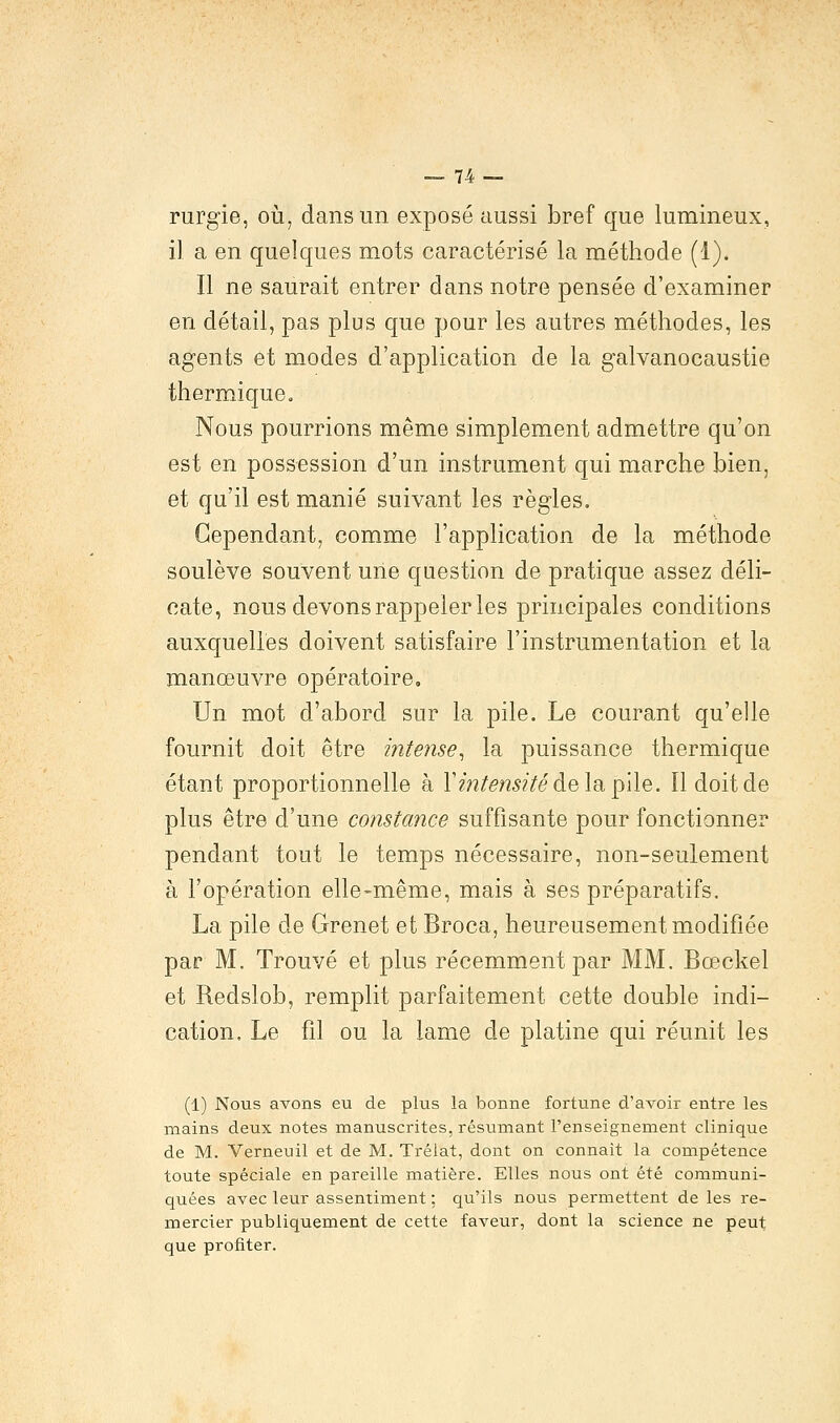 rurgie, où, dans un exposé aussi bref que lumineux, il a en quelques mots caractérisé la méthode (1). Il ne saurait entrer dans notre pensée d'examiner en détail, pas plus que pour les autres méthodes, les agents et modes d'application de la galvanocaustie thermique. Nous pourrions même simplement admettre qu'on est en possession d'un instrument qui marche bien, et qu'il est manié suivant les règles. Cependant, comme l'application de la méthode soulève souvent une question de pratique assez déli- cate, nous devons rappeler les principales conditions auxquelles doivent satisfaire l'instrumentation et la manœuvre opératoire. Un mot d'abord sur la pile. Le courant qu'elle fournit doit être intense, la puissance thermique étant proportionnelle à Y intensité àe\a, pile, ïl doit de plus être d'une constance suffisante pour fonctionner pendant tout le temps nécessaire, non-seulement à l'opération elle-même, mais à ses préparatifs. La pile de Grenet et Broca, heureusement modifiée par M. Trouvé et plus récemment par MM. Bœckel et Redslob, remplit parfaitement cette double indi- cation. Le fil ou la lame de platine qui réunit les (1) Nous avons eu de plus la bonne fortune d'avoir entre les mains deux notes manuscrites, résumant l'enseignement clinique de M. Verneuil et de M. Trélat, dont on connaît la compétence toute spéciale en pareille matière. Elles nous ont été communi- quées avec leur assentiment : qu'ils nous permettent de les re- mercier publiquement de cette faveur, dont la science ne peut que profiter.