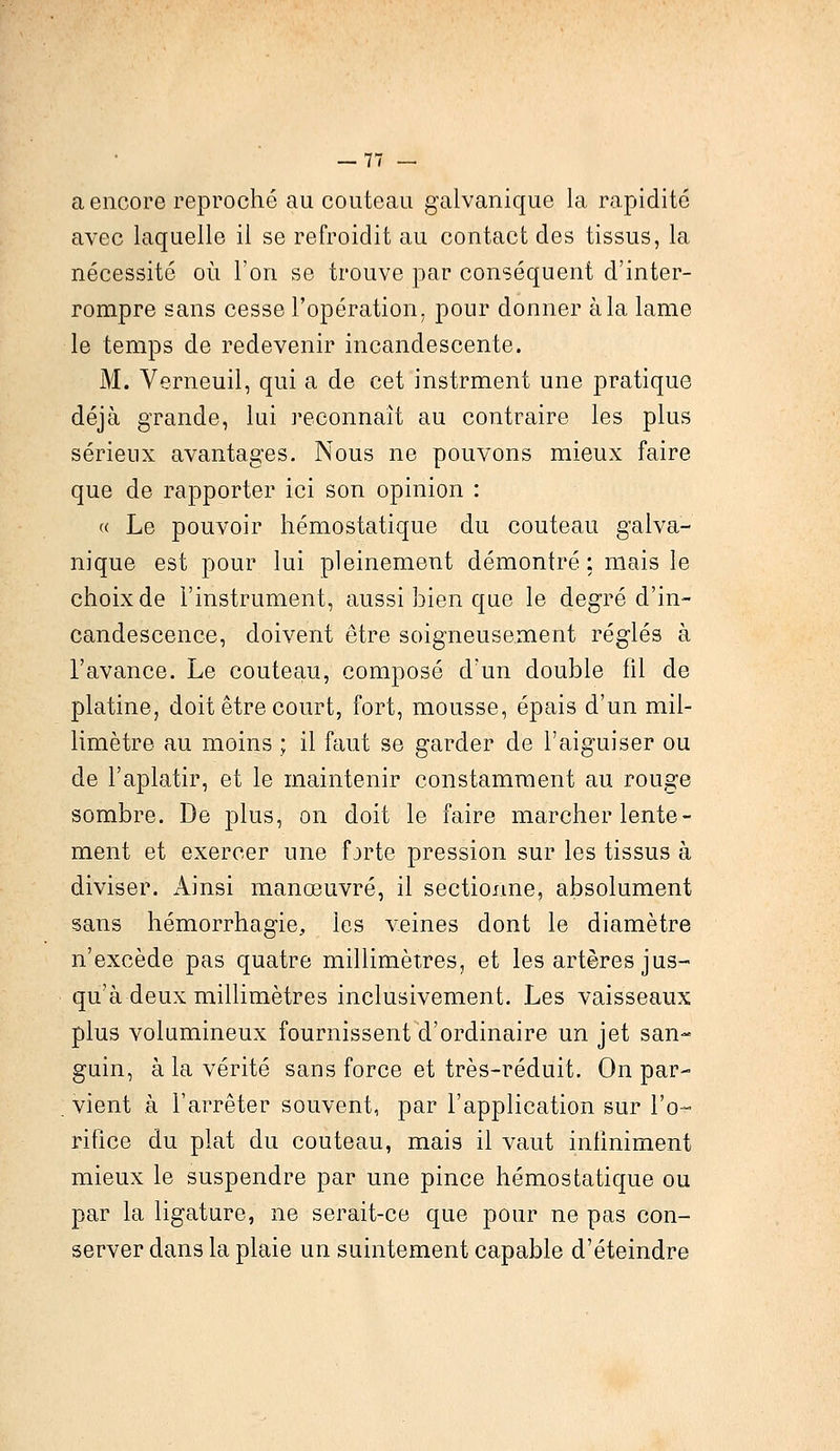 a encore reproché au couteau galvanique la rapidité avec laquelle il se refroidit au contact des tissus, la nécessité où l'on se trouve par conséquent d'inter- rompre sans cesse l'opération, pour donner à la lame le temps de redevenir incandescente. M. Verneuil, qui a de cet instrment une pratique déjà grande, lui reconnaît au contraire les plus sérieux avantages. Nous ne pouvons mieux faire que de rapporter ici son opinion : « Le pouvoir hémostatique du couteau galva- nique est pour lui pleinement démontré ; mais le choix de l'instrument, aussi bien que le degré d'in- candescence, doivent être soigneusement réglés à l'avance. Le couteau, composé d'un double fil de platine, doit être court, fort, mousse, épais d'un mil- limètre au moins ; il faut se garder de l'aiguiser ou de l'aplatir, et le maintenir constamment au rouge sombre. De plus, on doit le faire marcher lente- ment et exercer une fjrte pression sur les tissus à diviser. Ainsi manœuvré, il sectionne, absolument sans hémorrhagie, les veines dont le diamètre n'excède pas quatre millimètres, et les artères jus- qu'à deux millimètres inclusivement. Les vaisseaux plus volumineux fournissent d'ordinaire un jet san- guin, à la vérité sans force et très-réduit. On par- vient à l'arrêter souvent, par l'application sur l'o- rifice du plat du couteau, mais il vaut infiniment mieux le suspendre par une pince hémostatique ou par la ligature, ne serait-ce que pour ne pas con- server dans la plaie un suintement capable d'éteindre