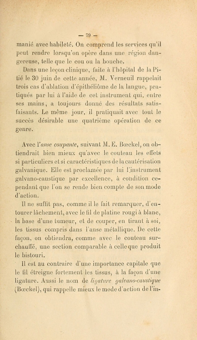 manié avec habileté. On comprend les services qu'il peut rendre lorsqu'on opère dans une région dan- gereuse, telle que le cou ou la bouche. Dans une leçon clinique, faite à l'hôpital de la Pi- tié le 30 juin de cette année, M. Verneuil rappelait trois cas d'ablation d'épithéliôme de la langue, pra- tiqués par lui à l'aide de cet instrument qui, entre ses mains, a toujours donné des résultats satis- faisants. Le même jour, il pratiquait avec tout le succès désirable une quatrième opération de ce genre. Avec Y anse coupante, suivant M. E. Bœckel, on ob- tiendrait bien mieux qu'avec le couteau les effets si particuliers et si caractéristiques de la cautérisation galvanique. Elle est proclamée par lui l'instrument galvano-caustique par excellence, à condition ce- pendant que l'on se rende bien compte de son mode d'action. Il ne suffit pas, comme il le fait remarquer, d'en- tourer lâchement, avec le fil de platine rougi à blanc, la base d'une tumeur, et de couper, en tirant à soi, les tissus compris dans l'anse métallique. De cette façon, on obtiendra, comme avec le couteau sur- chauffé, une section comparable à celle que produit le bistouri. Il est au contraire d'une importance capitale que le fil étreigne fortement les tissus, à la façon d'une ligature. Aussi le nom de ligature galvano-caustique (Bœckel), qui rappelle mieux le mode d'action de Fin-