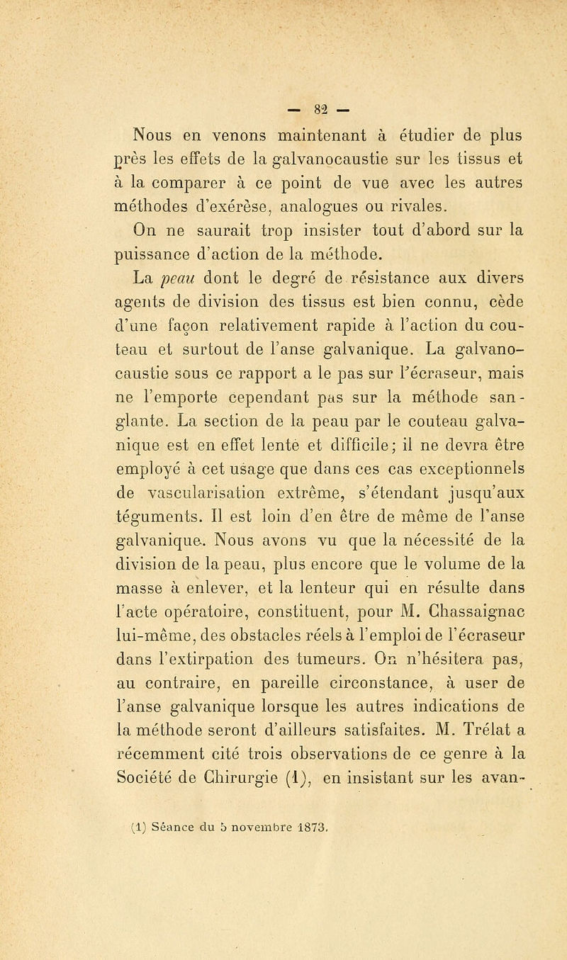 Nous en venons maintenant à étudier de plus nrès les effets de la galvanocaustie sur les tissus et à la comparer à ce point de vue avec les autres méthodes d'exérèse, analogues ou rivales. On ne saurait trop insister tout d'abord sur la puissance d'action de la méthode. La peau dont le degré de résistance aux divers agents de division des tissus est bien connu, cède d'une façon relativement rapide à l'action du cou- teau et surtout de l'anse galvanique. La galvano- caustie sous ce rapport a le pas sur Fécraseur, mais ne l'emporte cependant pas sur la méthode san- glante. La section de la peau par le couteau galva- nique est en effet lente et difficile; il ne devra être employé à cet usage que dans ces cas exceptionnels de vascularisation extrême, s'étendant jusqu'aux téguments. Il est loin d'en être de même de l'anse galvanique. Nous avons vu que la nécessité de la division de la peau, plus encore que le volume de la masse à enlever, et la lenteur qui en résulte clans l'acte opératoire, constituent, pour M. Chassaignac lui-même, des obstacles réels à l'emploi de Fécraseur dans l'extirpation des tumeurs. On n'hésitera pas, au contraire, en pareille circonstance, à user de l'anse galvanique lorsque les autres indications de la méthode seront d'ailleurs satisfaites. M. Trélat a récemment cité trois observations de ce genre à la Société de Chirurgie (1), en insistant sur les avan- (1) Séance du b novembre 1873.