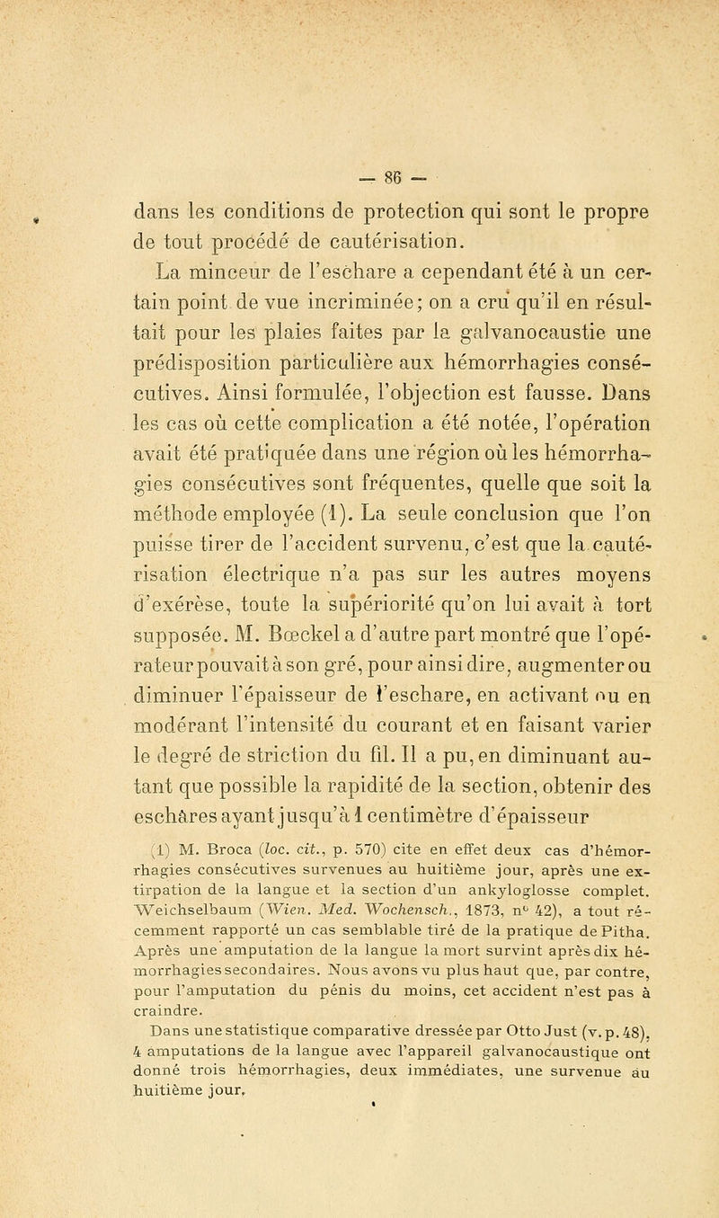 dans les conditions de protection qui sont le propre de tout procédé de cautérisation. La minceur de Feschare a cependant été à un cer- tain point de vue incriminée; on a cru qu'il en résul- tait pour les plaies faites par la galvanocaustie une prédisposition particulière aux hémorrhagies consé- cutives. Ainsi formulée, l'objection est fausse. Dans les cas où cette complication a été notée, l'opération avait été pratiquée dans une région où les hémorrha- gies consécutives sont fréquentes, quelle que soit la méthode employée (1). La seule conclusion que l'on puisse tirer de l'accident survenu, c'est que la.cauté- risation électrique n'a pas sur les autres moyens d'exérèse, toute la supériorité qu'on lui avait à tort supposée. M. Bœckel a d'autre part montré que l'opé- rateur pouvait à son gré, pour ainsi dire, augmenterou diminuer Fépaisseur de Feschare, en activant ou en modérant l'intensité du courant et en faisant varier le degré de striction du fil. Il a pu, en diminuant au- tant que possible la rapidité de la section, obtenir des eschares ayant jusqu'à 1 centimètre d'épaisseur (1) M. Broca (loc. cit., p. 570) cite en effet deux cas d'hémor- rhagies consécutives survenues au huitième jour, après une ex- tirpation de la langue et la section d'un ankyloglosse complet. Weichselbaum (Wien. Med. Wochensch., 1873, n° 42), a tout ré- cemment rapporté un cas semblable tiré de la pratique dePitha. Après une amputation de la langue la mort survint après dix hé- morrhagies secondaires. Nous avons vu plus haut que, par contre, pour l'amputation du pénis du moins, cet accident n'est pas à craindre. Dans une statistique comparative dressée par Otto Just (v. p. 48). 4 amputations de la langue avec l'appareil galvanocaustique ont donné trois hémorrhagies, deux immédiates, une survenue au huitième jour.