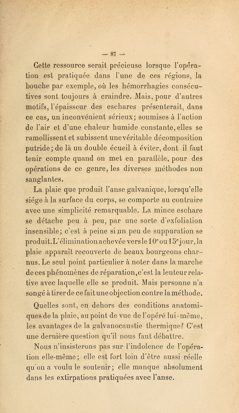 —.87 — Cette ressource serait précieuse lorsque l'opéra- tion est pratiquée dans l'une de ces régions, la bouche par exemple, où les hémorrbagies consécu- tives sont toujours à craindre. Mais, pour d'autres motifs, l'épaisseur des eschares présenterait, dans ce cas, un inconvénient sérieux; soumises à l'action de l'air et d'une chaleur humide constante, elles se ramollissent et subissent unevéritable décomposition putride; de là un double écueil à éviter, dont il faut tenir compte quand on met en parallèle, pour des opérations de ce genre, les diverses méthodes non sanglantes. La plaie que produit l'anse galvanique, lorsqu'elle siège à la surface du corps, se comporte au contraire avec une simplicité remarquable. La mince eschare se détache peu à peu, par une sorte d'exfoliation insensible; c'est à peine si un peu de suppuration se produit.L'élimination achevée vers le 10e ou 15cjour, la plaie apparaît recouverte de beaux bourgeons char- nus. Le seul point particulier à noter dans la marche de ces phénomènes de réparation, c'est la lenteur rela- tive avec laquelle elle se produit. Mais personne n'a songé àtirerde ce fait une objection contre laméthode. Quelles sont, en dehors des conditions anatomi- ques de la plaie, au point de vue de l'opéré lui-même, les avantages de la galvanocaustie thermique? C'est une dernière question qu'il nous faut débattre. Nous n'insisterons pas sur l'indolence de l'opéra- tion elle-même; elle est fort loin d'être aussi réelle qu on a voulu le soutenir; elle manque absolument dans les extirpations pratiquées avec l'anse.