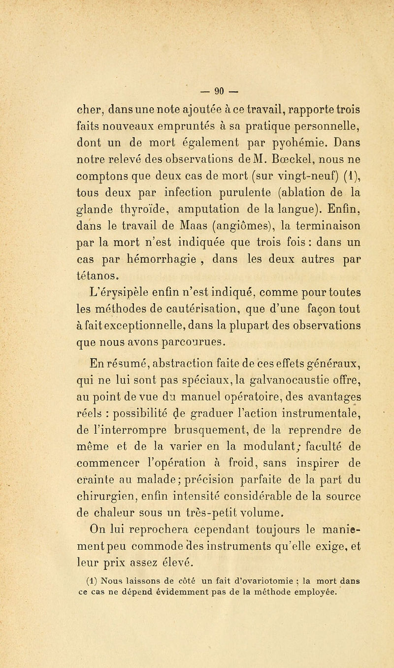 cher, dans une note ajoutée à ce travail, rapporte trois faits nouveaux empruntés à sa pratique personnelle, dont un de mort également par pyohémie. Dans notre relevé des observations de M. Bœckel, nous ne comptons que deux cas de mort (sur vingt-neuf) (1), tous deux par infection purulente (ablation de la glande thyroïde, amputation de la langue). Enfin, dans le travail de Maas (angiomes), la terminaison par la mort n'est indiquée que trois fois: dans un cas par hémorrhagie , dans les deux autres par tétanos. L'érysipèle enfin n'est indiqué, comme pour toutes les méthodes de cautérisation, que d'une façon tout à fait exceptionnelle, dans la plupart des observations que nous avons parcourues. En résumé, abstraction faite de ces effets généraux, qui ne lui sont pas spéciaux, la galvanocaustie offre, au point de vue du manuel opératoire, des avantages réels : possibilité de graduer Faction instrumentale, de l'interrompre brusquement, de la reprendre de même et de la varier en la modulant; faculté de commencer l'opération à froid, sans inspirer de crainte au malade; précision parfaite de la part du chirurgien, enfin intensité considérable de la source de chaleur sous un très-petit volume. On lui reprochera cependant toujours le manie- ment peu commode aes instruments qu'elle exige, et leur prix assez élevé. (1) Nous laissons de côté un fait d'ovariotomie ; la mort dans ce cas ne dépend évidemment pas de la méthode employée.