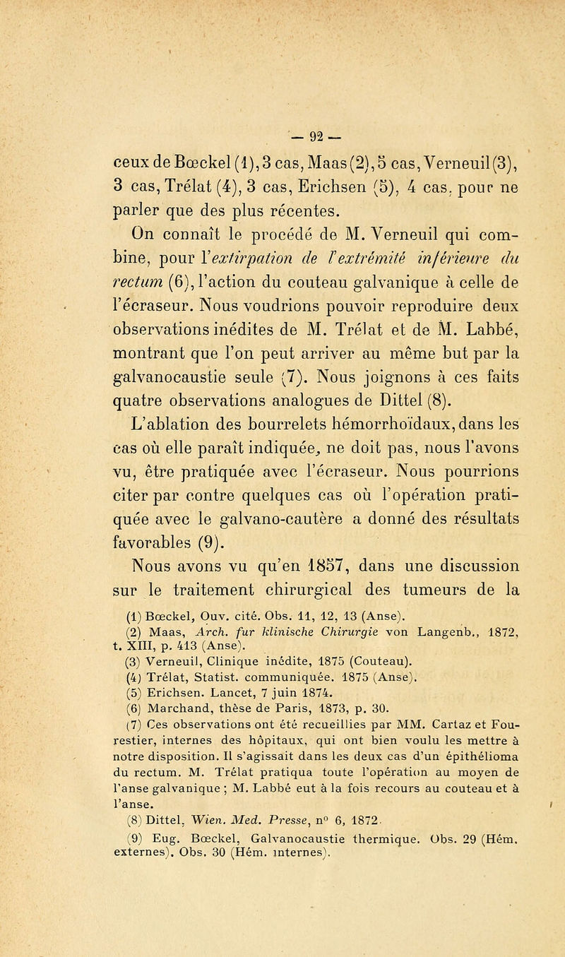 ceux de Bœckel (1), 3 cas, Maas (2), 5 cas, Verneuil (3), 3 cas,Trélat (4), 3 cas, Erichsen (5), 4 cas. pour ne parler que des plus récentes. On connaît le procédé de M. Verneuil qui com- bine, pour Vextirpation de l'extrémité inférieure du rectum (6), l'action du couteau galvanique à celle de l'écraseur. Nous voudrions pouvoir reproduire deux observations inédites de M. Trélat et de M. Labbé, montrant que l'on peut arriver au même but par la galvanocaustie seule (7). Nous joignons à ces faits quatre observations analogues de Dittel (8). L'ablation des bourrelets hémorrhoïdaux,dans les cas où elle paraît indiquée,, ne doit pas, nous l'avons vu, être pratiquée avec l'écraseur. Nous pourrions citer par contre quelques cas où l'opération prati- quée avec le galvano-cautère a donné des résultats favorables (9). Nous avons vu qu'en 1857, dans une discussion sur le traitement chirurgical des tumeurs de la (1) Bœckel, Ouv. cité. Obs. 11, 12, 13 (Anse). (2) Maas, Arch. fur klinische Chirurgie von Langenb,, 1872, t. XIII, p. 413 (Anse). (3) Verneuil, Clinique inédite, 1875 (Couteau). (4) Trélat, Statist. communiquée. 1875 (Anse). (5) Erichsen. Lancet, 7 juin 1874. (6) Marchand, thèse de Paris, 1873, p. 30. (7) Ces observations ont été recueillies par MM. Cartaz et Fou- restier, internes des hôpitaux, qui ont bien voulu les mettre à notre disposition. Il s'agissait dans les deux cas d'un épithélioma du rectum. M. Trélat pratiqua toute l'opération au moyen de l'anse galvanique ; M. Labbé eut à la fois recours au couteau et à l'anse. (8) Dittel. Wien. Med. Presse, n° 6, 1872. (9) Eug. Bœckel, Galvanocaustie thermique. Obs. 29 (Hém. externes). Obs. 30 (Hém. internes).