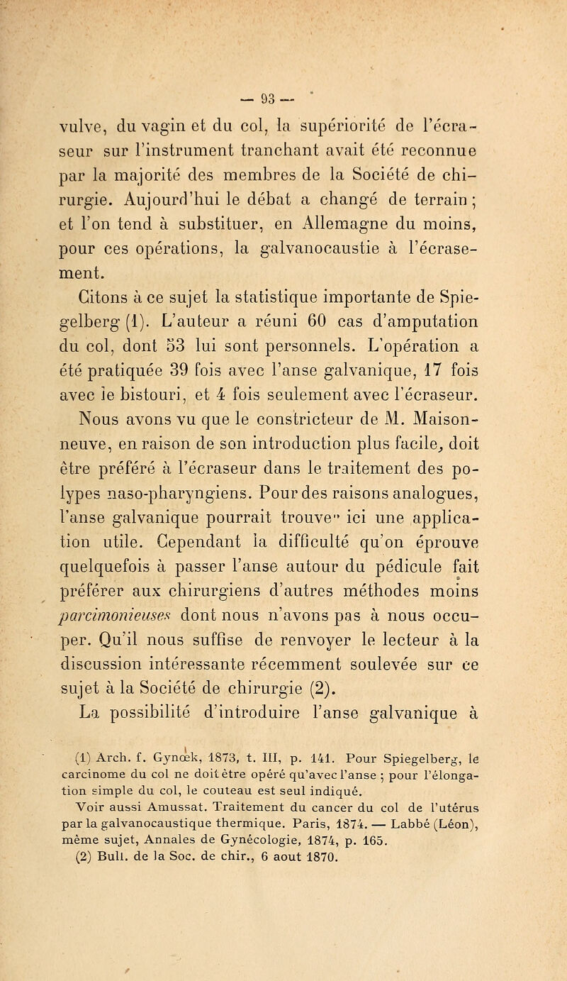 vulve, du vagin et du col, la supériorité de l'écra- seur sur l'instrument tranchant avait été reconnue par la majorité des membres de la Société de chi- rurgie. Aujourd'hui le débat a changé de terrain ; et l'on tend à substituer, en Allemagne du moins, pour ces opérations, la galvanocaustie à l'écrase- ment. Citons à ce sujet la statistique importante de Spie- gelberg (1). L'auteur a réuni 60 cas d'amputation du col, dont 53 lui sont personnels. L'opération a été pratiquée 39 fois avec l'anse galvanique, 17 fois avec Je bistouri, et 4 fois seulement avec l'écraseur. Nous avons vu que le constricteur de M. Maison- neuve, en raison de son introduction plus facile, doit être préféré à l'écraseur dans le traitement des po- lypes naso-pharyngiens. Pour des raisons analogues, l'anse galvanique pourrait trouve ici une applica- tion utile. Cependant la difficulté qu'on éprouve quelquefois à passer l'anse autour du pédicule fait préférer aux chirurgiens d'autres méthodes moins parcimonieuses dont nous n'avons pas à nous occu- per. Qu'il nous suffise de renvoyer le lecteur à la discussion intéressante récemment soulevée sur ce sujet à la Société de chirurgie (2). La possibilité d'introduire l'anse galvanique à (1) Àrch. f. Gynœk, 1873, t. III, p. 141. Pour Spiegelberg, le carcinome du col ne doit être opéré qu'avec l'anse 5 pour l'élonga- tion simple du col, le couteau est seul indiqué. Voir aussi Amussat. Traitement du cancer du col de l'utérus parla galvanocaustique thermique. Paris, 1874. — Labbé (Léon), même sujet, Annales de Gynécologie, 1874, p. 165. (2) Bull, de la Soc. de chir., 6 août 1870.