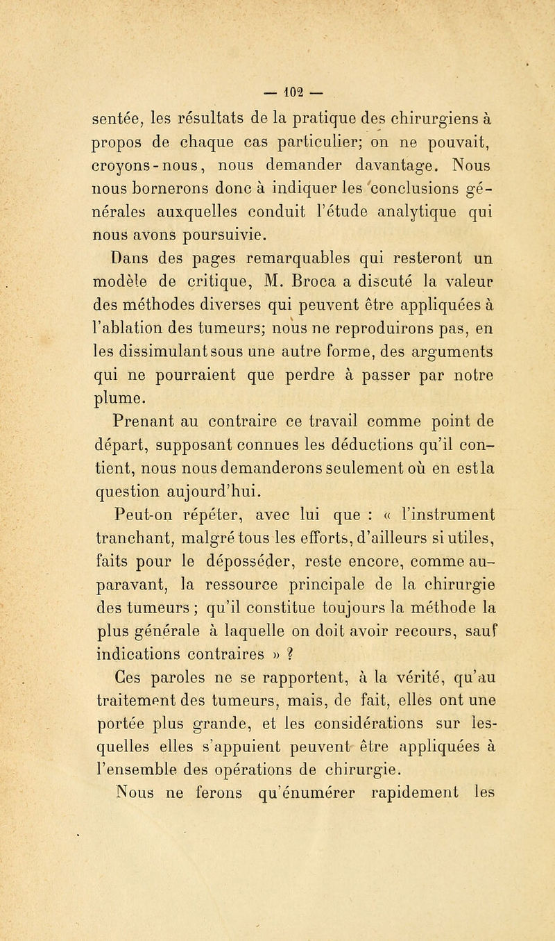 sentée, les résultats de la pratique des chirurgiens à propos de chaque cas particulier; on ne pouvait, croyons-nous, nous demander davantage. Nous nous bornerons donc à indiquer les 'conclusions gé- nérales auxquelles conduit l'étude analytique qui nous avons poursuivie. Dans des pages remarquables qui resteront un modèle de critique, M. Broca a discuté la valeur des méthodes diverses qui peuvent être appliquées à l'ablation des tumeurs; nous ne reproduirons pas, en les dissimulant sous une autre forme, des arguments qui ne pourraient que perdre à passer par notre plume. Prenant au contraire ce travail comme point de départ, supposant connues les déductions qu'il con- tient, nous nous demanderons seulement où en estla question aujourd'hui. Peut-on répéter, avec lui que : « l'instrument tranchant, malgré tous les efforts, d'ailleurs si utiles, faits pour le déposséder, reste encore, comme au- paravant, la ressource principale de la chirurgie des tumeurs ; qu'il constitue toujours la méthode la plus générale à laquelle on doit avoir recours, sauf indications contraires » ? Ces paroles ne se rapportent, à la vérité, qu'au traitement des tumeurs, mais, de fait, elles ont une portée plus grande, et les considérations sur les- quelles elles s'appuient peuvent être appliquées à l'ensemble des opérations de chirurgie. Nous ne ferons qu'énumérer rapidement les