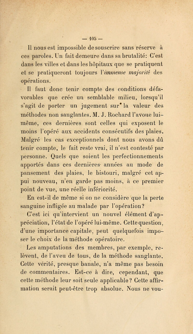 Il nous est impossible de souscrire sans réserve ù ces paroles. Un fait demeure dans sa brutalité: C'est dans les villes et dans les hôpitaux que se pratiquent et se pratiqueront toujours Y immense majorité des opérations. Il faut donc tenir compte des conditions défa- vorables que crée un semblable milieu, lorsqu'il s'agit de porter un jugement sur* la valeur des méthodes non sanglantes. M. J. Rochard l'avoue lui- même, ces dernières sont celles qui exposent le moins l'opéré aux accidents consécutifs des plaies. Malgré les cas exceptionnels dont nous avons dû tenir compte, le fait reste vrai, il n'est contesté par personne. Quels que soient les perfectionnements apportés dans ces dernières- années au mode de pansement des plaies, le bistouri, malgré cet ap- pui nouveau, n'en garde pas moins, à ce premier point de vue, une réelle infériorité. En est-il de même si on ne considère que la perte sanguine infligée au malade par l'opération? C'est ici qu'intervient un nouvel élément d'ap- préciation, l'état de l'opéré lui-même. Cette question, d'une importance capitale, peut quelquefois impo- ser le choix de la méthode opératoire. Les amputations des membres, par exemple, re- lèvent, de l'aveu de tous, de la méthode sanglante. Cette vérité, presque banale, n'a même pas besoin de commentaires. Est-ce à dire, cependant, que cette méthode leur soit seule applicable? Cette affir- mation serait peut-être trop absolue. Nous ne vou-