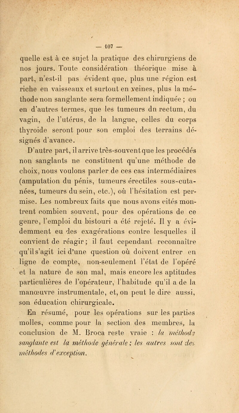 quelle est à ce sujet la pratique des chirurgiens de nos jours. Toute considération théorique mise à part, n'est-il pas évident que, plus une région est riche en vaisseaux et surtout en veines, plus la mé- thode non sanglante sera formellement indiquée ; ou en d'autres termes, que les tumeurs dn rectum, du vagin, de l'utérus, de la langue, celles du corps thyroide seront pour son emploi des terrains dé- signés d'avance. D'autre part, il arrive très-souvent que les procédés non sanglants ne constituent qu'une méthode de choix, nous voulons parler de ces cas intermédiaires (amputation du pénis, tumeurs érectiles sous-cuta- nées, tumeurs du sein, etc.), où l'hésitation est per- mise. Les nombreux faits que nous avons cités mon- trent combien souvent, pour des opérations de ce genre, l'emploi du bistouri a été rejeté. Il y a évi- demment eu des exagérations contre lesquelles il convient de réagir ; il faut cependant reconnaître qu'il s'agit ici d'une question où doivent entrer en ligne de compte, non-seulement l'état de l'opéré et la nature de son mal, mais encore les aptitudes particulières de l'opérateur, l'habitude qu'il a de la manœuvre instrumentale, et, on peut le dire aussi, son éducation chirurgicale. En résumé, pour les opérations sur les parties molles, comme pour la section des membres, la conclusion de M. Broca reste vraie : la méthode sanglante est la méthode générale ; les autres sont det> méthodes d'exception.