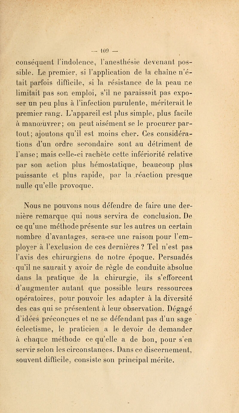 conséquent l'indolence, l'anesthésie devenant pos- sible. Le premier, si l'application de la chaîne n'é- tait parfois difficile, si la résistance de la peau ne limitait pas son emploi, s'il ne paraissait pas expo- ser un peu plus à l'infection purulente, mériterait le premier rang. L'appareil est plus simple, plus facile à manœuvrer; on peut aisément se le procurer par- tout; ajoutons qu'il est moins cher. Ces considéra- tions d'un ordre secondaire sont au détriment de l'anse; mais celle-ci rachète cette infériorité relative par son action plus hémostatique, beaucoup plus puissante et plus rapide, par la .réaction presque nulle qu'elle provoque. Nous ne pouvons nous défendre de faire une der- nière remarque qui nous servira de conclusion. De ce qu'une méthode présente sur les autres un certain nombre d'avantages, sera-ce une raison pour l'em- ployer à l'exclusion de ces dernières ? Tel n'est pas l'avis des chirurgiens de notre époque. Persuadés qu'il ne saurait y avoir de règle de conduite absolue dans la pratique de la chirurgie, ils s'efforcent d'augmenter autant que possible leurs ressources opératoires, pour pouvoir les adapter à la diversité des cas qui se présentent à leur observation. Dégagé d'idées préconçues et ne se défendant pas d'un sage éclectisme, le praticien a le devoir de demander à chaque méthode ce qu'elle a de bon, pour s'en servir selon les circonstances. Dans ce discernement, souvent difficile, consiste son principal mérite.