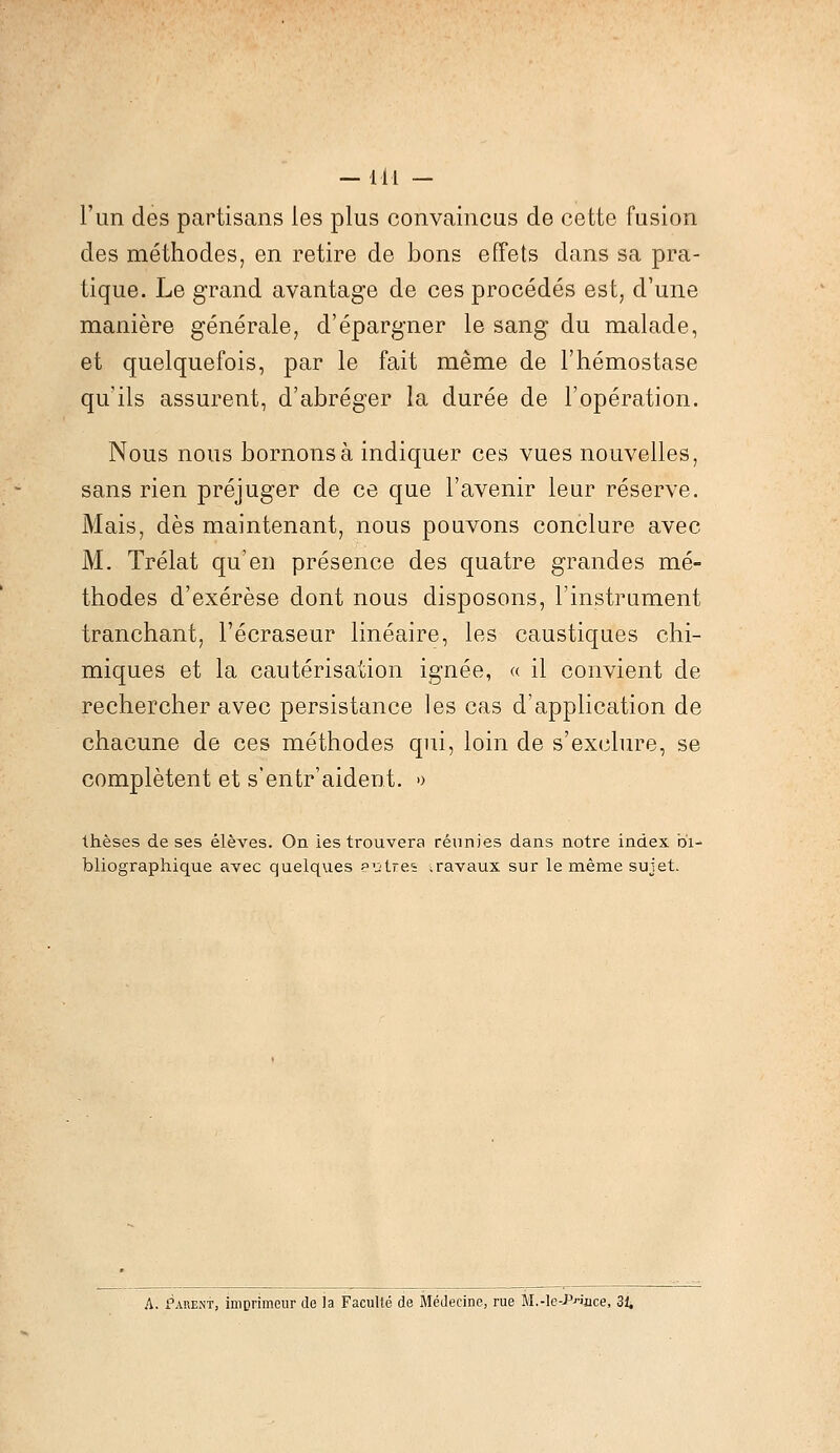 -111 - l'un des partisans les plus convaincus de cette fusion des méthodes, en retire de bons effets dans sa pra- tique. Le grand avantage de ces procédés est, d'une manière générale, d'épargner le sang du malade, et quelquefois, par le fait même de l'hémostase qu'ils assurent, d'abréger la durée de l'opération. Nous nous bornons à indiquer ces vues nouvelles, sans rien préjuger de ce que l'avenir leur réserve. Mais, dès maintenant, nous pouvons conclure avec M. Trélat qu'en présence des quatre grandes mé- thodes d'exérèse dont nous disposons, l'instrument tranchant, l'écraseur linéaire, les caustiques chi- miques et la cautérisation ignée, « il convient de rechercher avec persistance les cas d'application de chacune de ces méthodes qui, loin de s'exclure, se complètent et s'entr'aident. » thèses de ses élèves. On les trouvera réunies dans notre index bi- bliographique avec quelques entres travaux sur le même sujet.