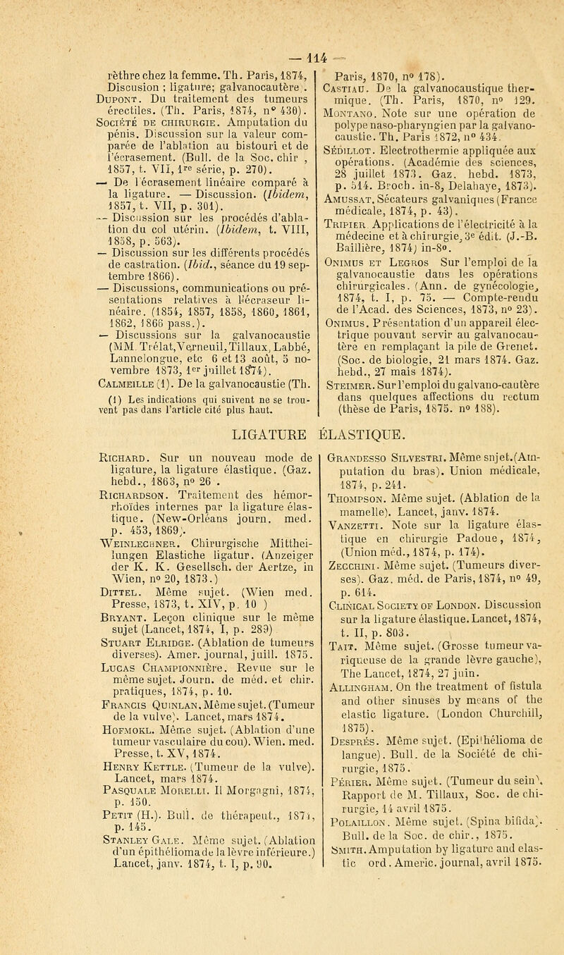 rèthre chez la femme. Th. Paris, 1874, Discusion ; ligature; galvanocautère;. Dupont. Du traitement des tumeurs érectiles. (Th. Paris, 1874, n°430). Société de chirurgie. Amputation du pénis. Discussion sur la valeur com- parée de l'ablation au bistouri et de l'écrasement. (Bull, de la Soc. chir , 1857, t. VII, 1^ série, p. 270). — De l'écrasement linéaire comparé à la ligature. —Discussion. [Ibidem, 1857, t. VII, p. 301). — Discussion sur les procédés d'abla- tion du col utérin, (ibidem, t. VIII, 1858, p. 563). — Discussion sur les différents procédés de castration. (Ibid., séance du 19 sep- tembre 1866). — Discussions, communications ou pré- sentations relatives à b'écraseur li- néaire. (1854, 1857, 1858, 1860, 1861, 1862, 1866 pass.). — Discussions sur la galvanocaustie (MM. Trélat,V<yneuil,Tillaux, Labbé, Lannelongue, etc 6 et 13 août, 5 no- vembre 1873, 1er juillet 18*74). Calmeille (1). De la galvanocaustie (Th. (1) Les indications qui suivent ne se trou- vent pas dans l'article cité plus haut. Paris, 1870, no 178). Castiau. De la galvanocaustique ther- mique. (Th. Paris, 1870, n° 129. Montano. Note sur une opération de polype naso-pharyngien par la galvano- caustie. Th. Paris 1872, n° 434. Sédillot. Electrothermie appliquée aux opérations. (Académie des sciences, 28 juillet 1873. Gaz. hebd. 1873, p. 514. Broch. in-8, Delahaye, 1873). Amussat. Sécateurs galvaniques (France médicale, 1874, p. 43). Tripier. Applications de l'électricité à la médecine et à chirurgie, 3e édit. (J.-B. Baillière, 1874) in-S». Onimus et Legros Sur l'emploi de la galvanocaustie dans les opérations chirurgicales. (Ann. de gynécologie, 1874, t. I, p. 75. — Compte-rendu de l'Acad. des Sciences, 1873, n° 23). Onimus. Présentation d'un appareil élec- trique pouvant servir au galvanocau- tère en remplaçant la pile de Gienet. (Soc. de biologie, 21 mars 1874. Gaz. hebd., 27 mais 1874;. Steimer. Sur l'emploi du galvano-cautère dans quelques affections du rectum (thèse de Paris, 1875. n° 188). LIGATURE ÉLASTIQUE. Richard. Sur un nouveau mode de ligature, la ligature élastique. (Gaz. hebd., 1863, n° 26 . Richardson. Traitement des hémor- rhoïdes internes par la ligature élas- tique. (New-Orléans journ. med. p. 453,1869;. Weinlechner. Chirurgische Mitthei- lungen Elastiche ligatur. (Anzeiger der K. K. Gesellsch. der Aertze, in Wien, no 20, 1873.) Dittel. Même sujet. (Wien med. Presse, 1873, t. XIV, p. 10 ) Bryant. Leçon clinique sur le même sujet (Lancet, 1874, I, p. 289) Stuart Elridge. (Ablation de tumeurs diverses). Amer, journal, juill. 1875. Lucas CiiAMPiONNiÈre. Revue sur le même sujet. Journ. de méd. et chir. pratiques, 1874, p. 10. Francis Quinlan. Même sujet. (Tumeur de la vulve). Lancet, mars 1874. Hofmokl. Même sujet. (Ablation d'une tumeur vasculaire du cou). Wien. med. Presse, t. XV, 1874. Henry Kettle. (Tumeur de la vulve). Lancet, mars 1874. Pasquale Morelli. Il Morgagni, 1874, p. 150. Petit (H.). Bull. c!e thérnpeut., 187-i, p. 145. Stanley Gale. Même sujet. (Ablation d'un épithéliomade lalèvre inférieure.) Lancet, janv. 1874, t. I, p. 90. Grandesso Silvestri. Même snjet.(Am- putation du bras). Union médicale, 1874, p. 241. Thompson. Même sujet. (Ablation de la mamelle). Lancet, janv. 1874. Vanzetti. Note sur la ligature élas- tique en chirurgie Padoue, 1874, (Union méd., 1874, p. 174). Zecchini. Même sujet. (Tumeurs diver- ses). Gaz. méd. de Paris, 1874, no 49, p. 614. Clinical Society of London. Discussion sur la ligature élastique. Lancet, 1874, t. II, p. 803. Tait. Même sujet. (Grosse tumeur va- riqueuse de la grande lèvre gauche), The Lancet, 1874, 27 juin. Allingham. On the treatment of fistula and other sinuses by means of the elastic ligature. (London Churchill, 1875). Després. Même sujet. (Epi'hélioma de langue). Bull, de la Société de chi- rurgie, 1875. Périer. Même sujet. (Tumeur du sein\ Rapport de M. Tillaux, Soc. de chi- rurgie, 14 avril 1875. Polaillon. Même sujet. (Spina bifida). Bull, delà Soc. de chir., 1875. Smith. Amputation by ligature and elas- tic ord. Americ. journal, avril 1875.