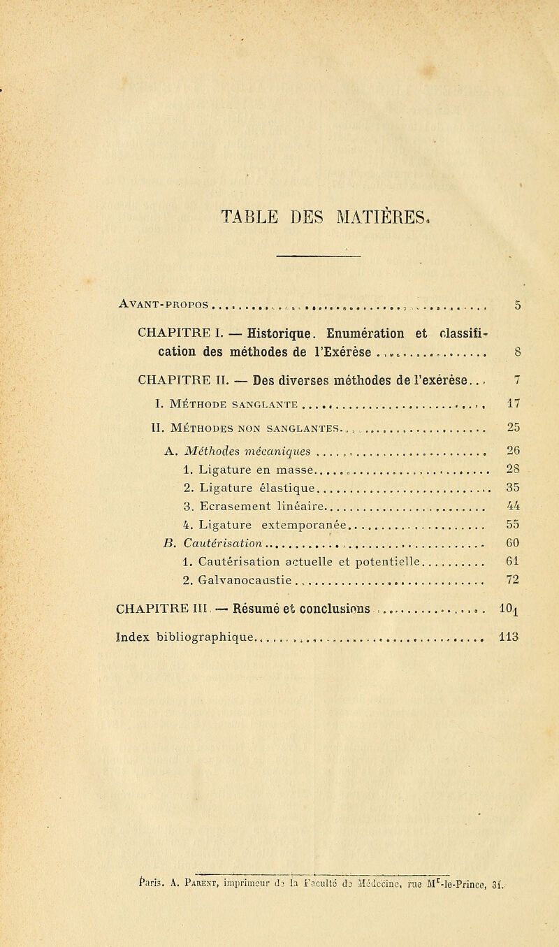 TABLE DES MATIERES, Avant-propos CHAPITRE I. — Historique. Enumération et classifi- cation des méthodes de l'Exérèse .., 8 CHAPITRE II. — Des diverses méthodes de l'exérèse... 7 I. MÉTHODE SANGLANTE 17 II. MÉTHODES NON SANGLANTES. „ „ „ ......... 25 A. Méthodes mécaniques ....,».,.., 26 1. Ligature en masse „ , 28 2. Ligature élastique 35 3. Ecrasement linéaire 44 4. Ligature extemporanée 55 B. Cautérisation 60 1. Cautérisation actuelle et potentielle 61 2. Galvanocaustie 72 CHAPITRE III — Résumé et conclusions :., ». 10^ Index bibliographique ,>,.,.......... 113