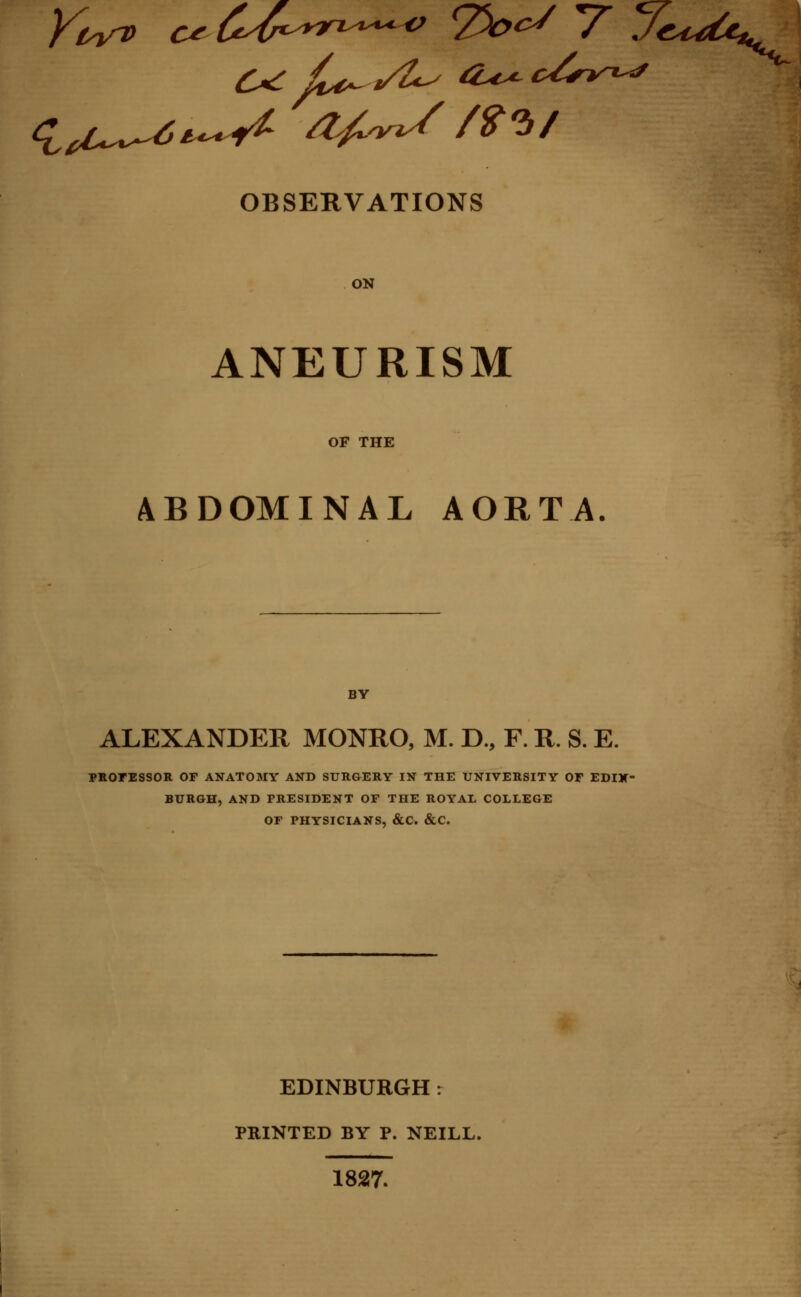 OBSERVATIONS ON ANEURISM OF THE ABDOMINAL AORTA. BY ALEXANDER MONRO, M. D., F. R. S. E. PROFESSOR OF ANATOMY AND SURGERY IN THE UNIVERSITY OF EDIN- BURGH, AND PRESIDENT OF THE ROYAL COLLEGE OF PHYSICIANS, &C. &C. EDINBURGH: PRINTED BY P. NEILL. 1827.