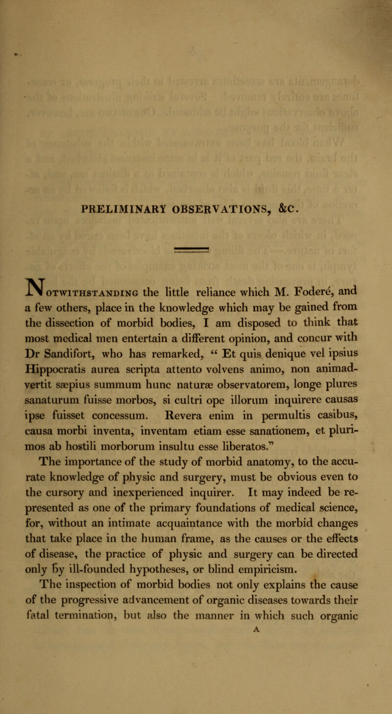 PRELIMINARY OBSERVATIONS, &C l\l otwithstanding the little reliance which M. Fodere, and a few others, place in the knowledge which may be gained from the dissection of morbid bodies, I am disposed to think that most medical men entertain a different opinion, and concur with Dr Sandifort, who has remarked,  Et quis denique vel ipsius Hippocratis aurea scripta attento volvens animo, non animad- vertit saepius summum hunc naturae observatorem, longe plures sanaturum fuisse morbos, si cultri ope illorum inquirere causas ipse fuisset concessum. Revera enim in permultis casibus, causa morbi inventa, inventam etiam esse sanationem, et pluri- mos ab hostili morborum insultu esse liberates. The importance of the study of morbid anatomy, to the accu- rate knowledge of physic and surgery, must be obvious even to the cursory and inexperienced inquirer. It may indeed be re- presented as one of the primary foundations of medical science, for, without an intimate acquaintance with the morbid changes that take place in the human frame, as the causes or the effects of disease, the practice of physic and surgery can be directed only by ill-founded hypotheses, or blind empiricism. The inspection of morbid bodies not only explains the cause of the progressive advancement of organic diseases towards their fatal termination, but also the manner in which such organic A