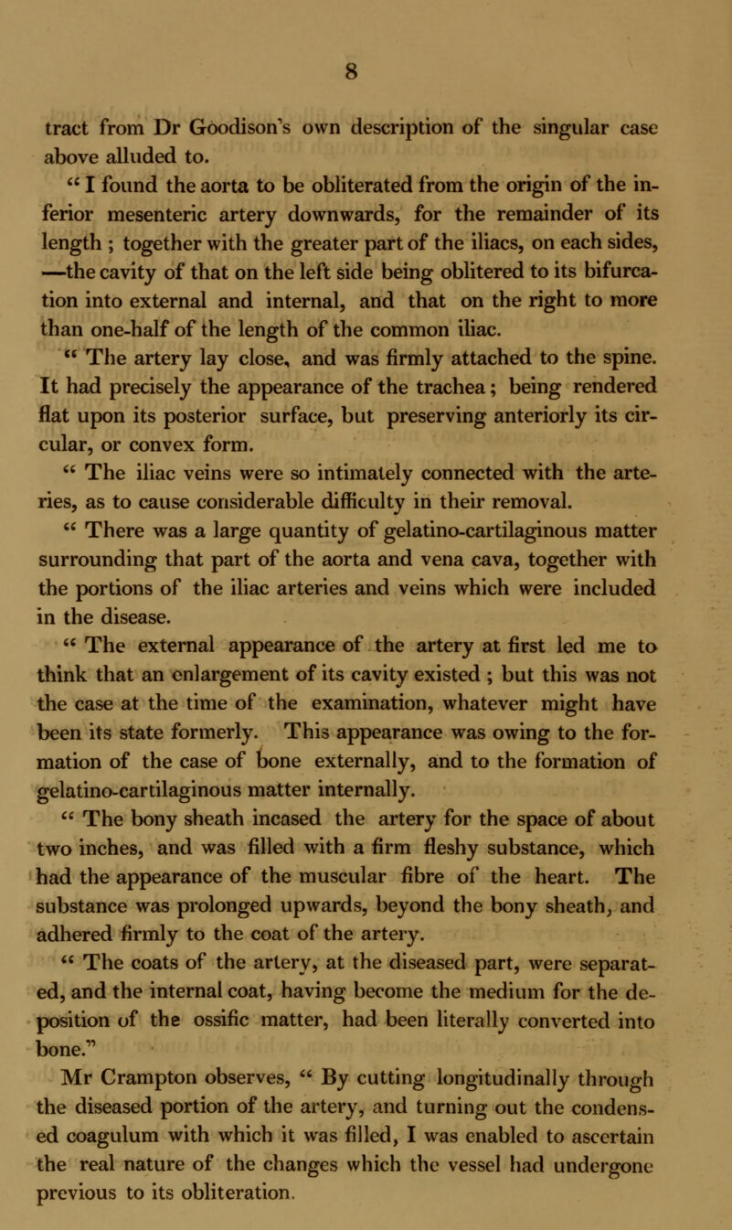 tract from Dr Goodison's own description of the singular case above alluded to.  I found the aorta to be obliterated from the origin of the in- ferior mesenteric artery downwards, for the remainder of its length ; together with the greater part of the iliacs, on each sides, —the cavity of that on the left side being oblitered to its bifurca- tion into external and internal, and that on the right to more than one-half of the length of the common iliac.  The artery lay close, and was firmly attached to the spine. It had precisely the appearance of the trachea; being rendered flat upon its posterior surface, but preserving anteriorly its cir- cular, or convex form.  The iliac veins were so intimately connected with the arte- ries, as to cause considerable difficulty in their removal.  There was a large quantity of gelatino-cartilaginous matter surrounding that part of the aorta and vena cava, together with the portions of the iliac arteries and veins which were included in the disease.  The external appearance of the artery at first led me to think that an enlargement of its cavity existed ; but this was not the case at the time of the examination, whatever might have been its state formerly. This appearance was owing to the for- mation of the case of bone externally, and to the formation of gelatino-cartilaginous matter internally.  The bony sheath incased the artery for the space of about two inches, and was filled with a firm fleshy substance, which had the appearance of the muscular fibre of the heart. The substance was prolonged upwards, beyond the bony sheath, and adhered firmly to the coat of the artery.  The coats of the artery, at the diseased part, were separat- ed, and the internal coat, having become the medium for the de- position of the ossific matter, had been literally converted into bone. Mr Crampton observes,  By cutting longitudinally through the diseased portion of the artery, and turning out the condens- ed coagulum with which it was filled, I was enabled to ascertain the real nature of the changes which the vessel had undergone previous to its obliteration.