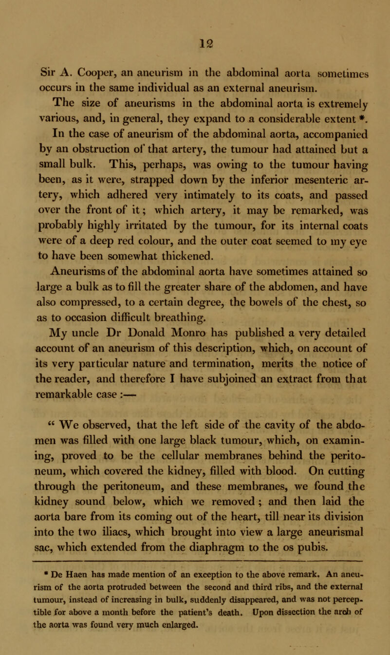 Sir A. Cooper, an aneurism in the abdominal aorta sometimes occurs in the same individual as an external aneurism. The size of aneurisms in the abdominal aorta is extremely various, and, in general, they expand to a considerable extent *. In the case of aneurism of the abdominal aorta, accompanied by an obstruction of that artery, the tumour had attained but a small bulk. This, perhaps, was owing to the tumour having been, as it were, strapped down by the inferior mesenteric ar- tery, which adhered very intimately to its coats, and passed over the front of it; which artery, it may be remarked, was probably highly irritated by the tumour, for its internal coats were of a deep red colour, and the outer coat seemed to my eye to have been somewhat thickened. Aneurisms of the abdominal aorta have sometimes attained so large a bulk as to fill the greater share of the abdomen, and have also compressed, to a certain degree, the bowels of the chest, so as to occasion difficult breathing. My uncle Dr Donald Monro has published a very detailed account of an aneurism of this description, which, on account of its very particular nature and termination, merits the notice of the reader, and therefore I have subjoined an extract from that remarkable case:—  We observed, that the left side of the cavity of the abdo- men was filled with one large black tumour, which, on examin- ing, proved to be the cellular membranes behind the perito- neum, which covered the kidney, filled with blood. On cutting through the peritoneum, and these membranes, we found the kidney sound below, which we removed ; and then laid the aorta bare from its coming out of the heart, till near its division into the two iliacs, which brought into view a large aneurismal sac, which extended from the diaphragm to the os pubis. * De Haen has made mention of an exception to the above remark. An aneu- rism of the aorta protruded between the second and third ribs, and the external tumour, instead of increasing in bulk, suddenly disappeared, and was not percep- tible for above a month before the patient's death. Upon dissection the arch of the aorta was found very much enlarged.