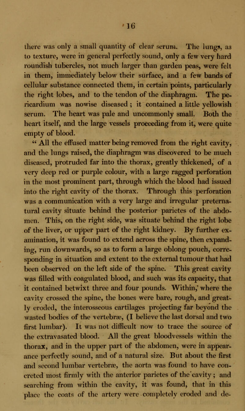 there was only a small quantity of clear serum. The lungs, a3 to texture, were in general perfectly sound, only a few very hard roundish tubercles, not much larger than garden peas, were felt in them, immediately below their surface, and a few bands of cellular substance connected them, in certain points, particularly the right lobes, and to the tendon of the diaphragm. The pe- ricardium was nowise diseased ; it contained a little yellowish serum. The heart was pale and uncommonly small. Both the heart itself, and the large vessels proceeding from it, were quite empty of blood.  All the effused matter being removed from the right cavity, and the lungs raised, the diaphragm was discovered to be much diseased, protruded far into the thorax, greatly thickened, of a very deep red or purple colour, with a large ragged perforation in the most prominent part, through which the blood had issued into the right cavity of the thorax. Through this perforation was a communication with a very large and irregular preterna- tural cavity situate behind the posterior parietes of the abdo- men. This, on the right side, was situate behind the right lobe of the liver, or upper part of the right kidney. By further ex- amination, it was found to extend across the spine, then expand- ing, run downwards, so as to form a large oblong pouch, corre- sponding in situation and extent to the external tumour that had been observed on the left side of the spine. This great cavity was filled with coagulated blood, and such was its capacity, that it contained betwixt three and four pounds. Within,' where the cavity crossed the spine, the bones were bare, rough, and great- ly eroded, the interosseous cartilages projecting far beyond the wasted bodies of the vertebrae, (I believe the last dorsal and two first lumbar). It was not difficult now to trace the source of the extravasated blood. All the great bloodvessels within the thorax, and in the upper part of the abdomen, were in appear- ance perfectly sound, and of a natural size. But about the first and second lumbar vertebrae, the aorta was found to have con- creted most firmly with the anterior parietes of the'cavity; and searching from within the cavity, it was found, that in this place the coats of the artery were completely eroded and de-