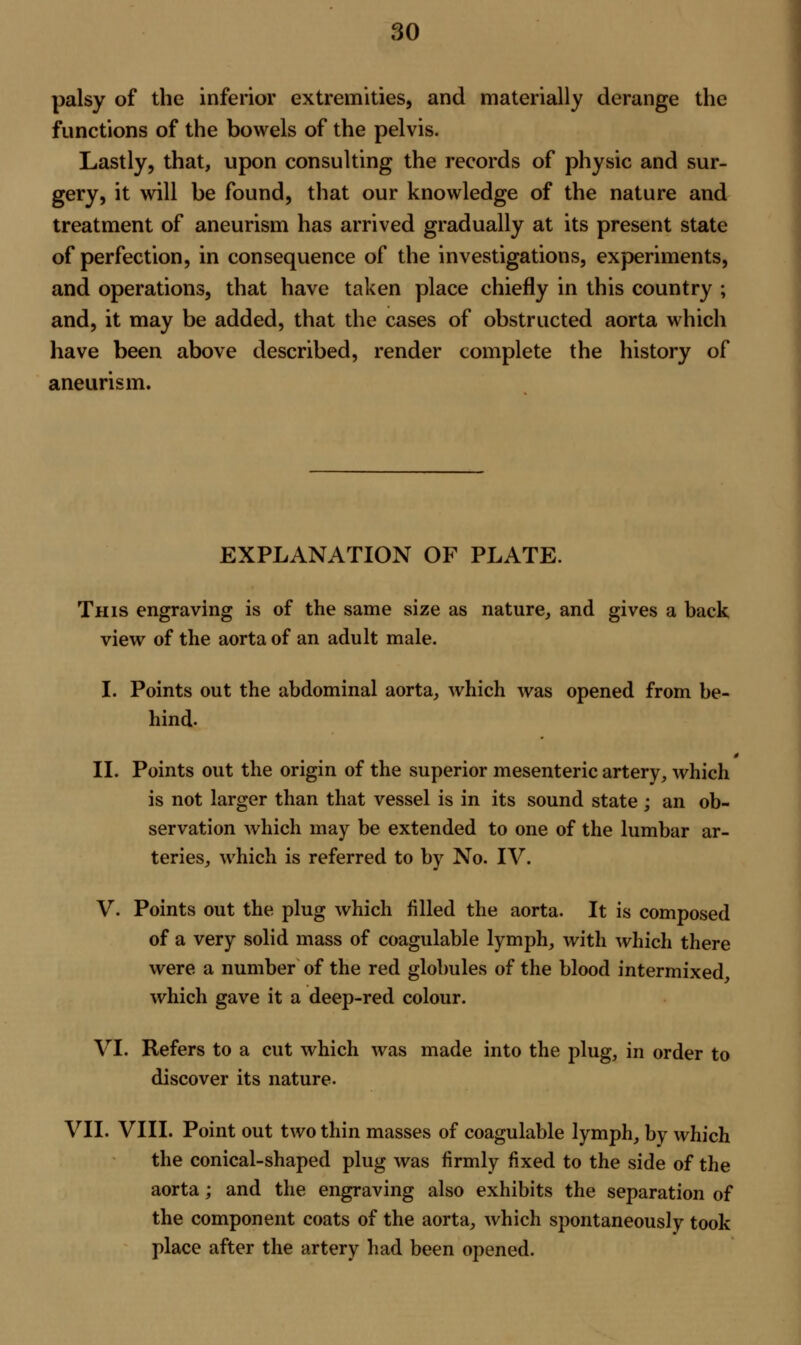 palsy of the inferior extremities, and materially derange the functions of the bowels of the pelvis. Lastly, that, upon consulting the records of physic and sur- gery, it will be found, that our knowledge of the nature and treatment of aneurism has arrived gradually at its present state of perfection, in consequence of the investigations, experiments, and operations, that have taken place chiefly in this country ; and, it may be added, that the cases of obstructed aorta which have been above described, render complete the history of aneurism. EXPLANATION OF PLATE. This engraving is of the same size as nature, and gives a back view of the aorta of an adult male. I. Points out the abdominal aorta, which was opened from be- hind. II. Points out the origin of the superior mesenteric artery, which is not larger than that vessel is in its sound state ; an ob- servation which may be extended to one of the lumbar ar- teries, which is referred to by No. IV. V. Points out the plug which filled the aorta. It is composed of a very solid mass of coagulable lymph, with which there were a number of the red globules of the blood intermixed, which gave it a deep-red colour. VI. Refers to a cut which was made into the plug, in order to discover its nature. VII. VIII. Point out two thin masses of coagulable lymph, by which the conical-shaped plug was firmly fixed to the side of the aorta; and the engraving also exhibits the separation of the component coats of the aorta, which spontaneously took place after the artery had been opened.