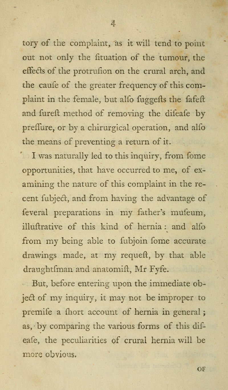 toiy of the complaint, as it will tend to point out not only the iituation of the tumour, the efFedls of the protrufion on the crural arch, and the caufe of the greater frequency of this com- plaint in the female, but alfo fuggefts the fafeft and fureft method of removing the difeafe by preffure, or by a chirurgical operation, and alfo the.means of preventing a return of it. I was naturally led to this inquiry, from fome opportunities, that have occurred to me, of ex- amining the nature of this complaint in the re- cent fubjed, and from having the advantage of feveral preparations in my father's muleum, illuftrative of this kind of hernia : and alfo from my being able to fubjoin fome accurate drawings made, at my requeft, by that able draughtfman and anatomift, Mr Fyfe. But, before entering upon the immediate ob- jed of my inquiry, it may not be improper to premife a ihort account of hernia in general; as, by comparing the various forms of this dif- eafe, the peculiarities of crural hernia will be more obvious. OF