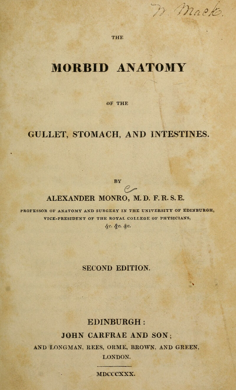 ffr/ieJz. THE MORBID ANATOMY OF THE GULLET, STOMACH, AND INTESTINES. BY ALEXANDER MONRO, M.D. F.R.S.E. PROFESSOR OF ANATOMY AND SURGERY IN THE UNIVERSITY OF EDINBURGH, VICE-PRESIDENT OF THE ROYAL COLLEGE OF PHYSICIANS, See. &C. &C, SECOND EDITION EDINBURGH: JOHN CARFRAE AND SON; AND LONGMAN, REES, ORME, BROWN, AND GREEN, LONDON. MDCCCXXX.