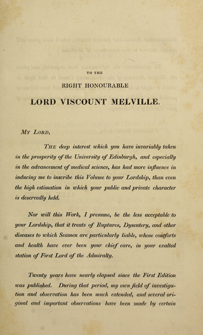 RIGHT HONOURABLE LORD VISCOUNT MELVILLE. My Lord, The deep interest which you have invariably taken in the prosperity of the University of Edinburgh, and especially in the advancement of medical science, has had more influence in inducing me to inscribe this Volume to your Lordship, than even the high estimation in which your public and private character is deservedly held. Nor will this Work, I presume, be the less acceptable to your Lordship, that it treats of Ruptures, Dysentery, and other diseases to which Seamen are particularly liable, whose cornforts and health have ever been your chief care, in your exalted station of First Lord of the Admiralty. Twenty years have nearly elapsed since the First Edition was published. During that period, my own field of investiga- tion and observation has been much extended, and several ori- ginal and important observations have been made by certain