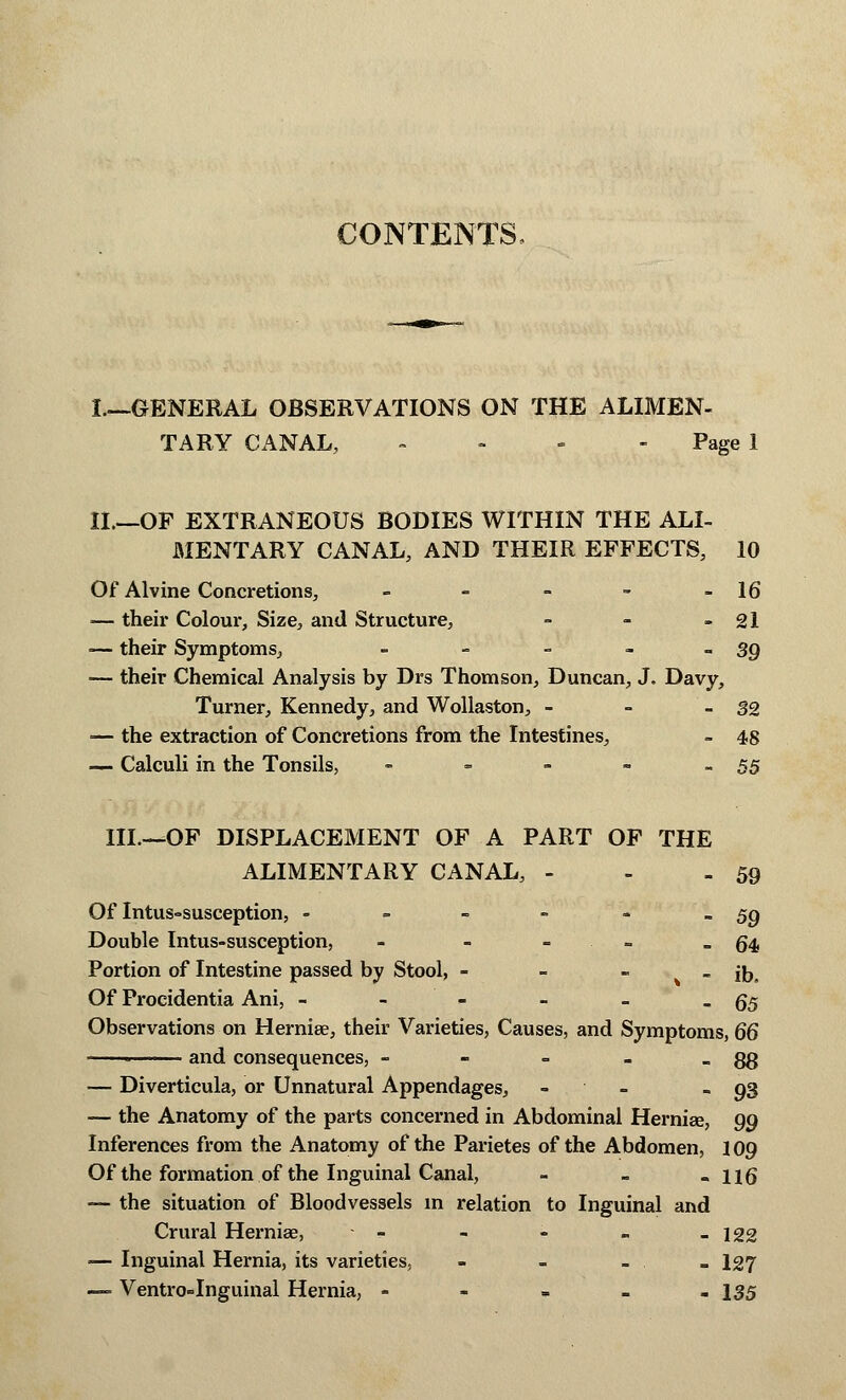 CONTENTS, I—GENERAL OBSERVATIONS ON THE ALIMEN- TARY CANAL, - Page 1 II.—OF EXTRANEOUS BODIES WITHIN THE ALI- MENTARY CANAL, AND THEIR EFFECTS, 10 Of Alvine Concretions, - ~ - - - 16 — their Colour, Size, and Structure, - - - 21 — their Symptoms, = - - - -39 — their Chemical Analysis by Drs Thomson, Duncan, J. Davy, Turner, Kennedy, and Wollaston, - - -32 — the extraction of Concretions from the Intestines, - 48 — Calculi in the Tonsils, - - - - -55 III.—OF DISPLACEMENT OF A PART OF THE ALIMENTARY CANAL, - - - 59 Of Intussusception, - = - - - -59 Double Intus-susception, - - = - -64 Portion of Intestine passed by Stool, - - - - ib. Of Procidentia Ani, - - - - - -65 Observations on Hernise, their Varieties, Causes, and Symptoms, 66 • and consequences, - - = - - 88 — Diverticula, or Unnatural Appendages, - . - 93 — the Anatomy of the parts concerned in Abdominal Hernia?, 99 Inferences from the Anatomy of the Parietes of the Abdomen, 109 Of the formation of the Inguinal Canal, - - - 116 — the situation of Bloodvessels in relation to Inguinal and Crural Hernia?, - - - - -122 — Inguinal Hernia, its varieties, - - - - I27 — Ventro-Inguinal Hernia, - - - - - 135