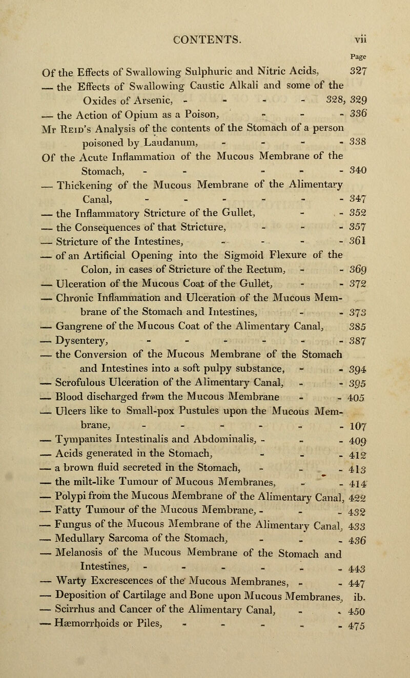 Page Of the Effects of Swallowing Sulphuric and Nitric Acids, 327 the Effects of Swallowing Caustic Alkali and some of the Oxides of Arsenic, - 328, 329 — the Action of Opium as a Poison, _ _ _ 336* Mr Re id's Analysis of the contents of the Stomach of a person poisoned by Laudanum, - 338 Of the Acute Inflammation of the Mucous Membrane of the Stomach, - - 340 — Thickening of the Mucous Membrane of the Alimentary Canal, - - - - - 347 — the Inflammatory Stricture of the Gullet, - , - 352 — the Consequences of that Stricture, - 357 — Stricture of the Intestines, - - - - 361 — of an Artificial Opening into the Sigmoid Flexure of the Colon, in cases of Stricture of the Rectum, - - 369 — Ulceration of the Mucous Coat of the Gullet, - - 372 — Chronic Inflammation and Ulceration of the Mucous Mem- brane of the Stomach and Intestines, - - 373 — Gangrene of the Mucous Coat of the Alimentary Canal, 385 — Dysentery, ______ 387 — the Conversion of the Mucous Membrane of the Stomach and Intestines into a soft pulpy substance, - - 394 — Scrofulous Ulceration of the Alimentary Canal, _ - 395 — Blood discharged from the Mucous Membrane - - 405 — Ulcers like to Small-pox Pustules upon the Mucous Mem- brane, _ _ 1O7 — Tympanites Intestinalis and Abdominalis, - 409 — Acids generated in the Stomach, - _ -412 — a brown fluid secreted in the Stomach, - _ -413 — the milt-like Tumour of Mucous Membranes, - - 414' — Polypi from the Mucous Membrane of the Alimentary Canal, 422 — Fatty Tumour of the Mucous Membrane, _ 432 — Fungus of the Mucous Membrane of the Alimentary Canal, 433 — Medullary Sarcoma of the Stomach, - 43Q — Melanosis of the Mucous Membrane of the Stomach and Intestines, ---__„ 443 — Warty Excrescences of the' Mucous Membranes, _ - 447 — Deposition of Cartilage and Bone upon Mucous Membranes, ib. — Scirrhus and Cancer of the Alimentary Canal, _ . 450 — Haemorrhoids or Piles, _ 475