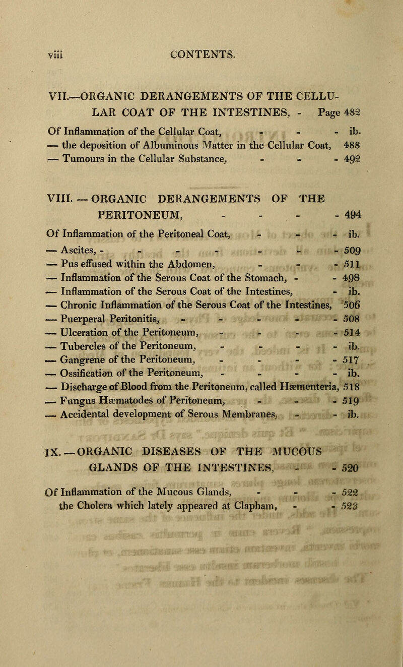 VII.—ORGANIC DERANGEMENTS OF THE CELLU- LAR COAT OF THE INTESTINES, - Page 482 Of Inflammation of the Cellular Coat, - - - ib. — the deposition of Albuminous Matter in the Cellular Coat, 488 — Tumours in the Cellular Substance, - 492 VHI. — ORGANIC DERANGEMENTS OF THE PERITONEUM, - - - 494 Of Inflammation of the Peritoneal Coat, - - - ib. — Ascites, - - 509 — Pus effused within the Abdomen, - - - 511 — Inflammation of the Serous Coat of the Stomach, - - 498 — Inflammation of the Serous Coat of the Intestines, - ib. — Chronic Inflammation of the Serous Coat of the Intestines, 506 — Puerperal Peritonitis, - 508 — Ulceration of the Peritoneum, - - - - 514 — Tubercles of the Peritoneum, - - - - ib. —• Gangrene of the Peritoneum, - - - - 517 — Ossification of the Peritoneum, - - - - ib, — Discharge of Blood from the Peritoneum, called Haementeria, 518 — Fungus Hsematodes of Peritoneum, - - - 519 — Accidental development of Serous Membranes, - - ib. IX.— ORGANIC DISEASES OF THE MUCOUS GLANDS OF THE INTESTINES, - - 520 Of Inflammation of the Mucous Glands, - 522 the Cholera which lately appeared at Clapham, - - 523