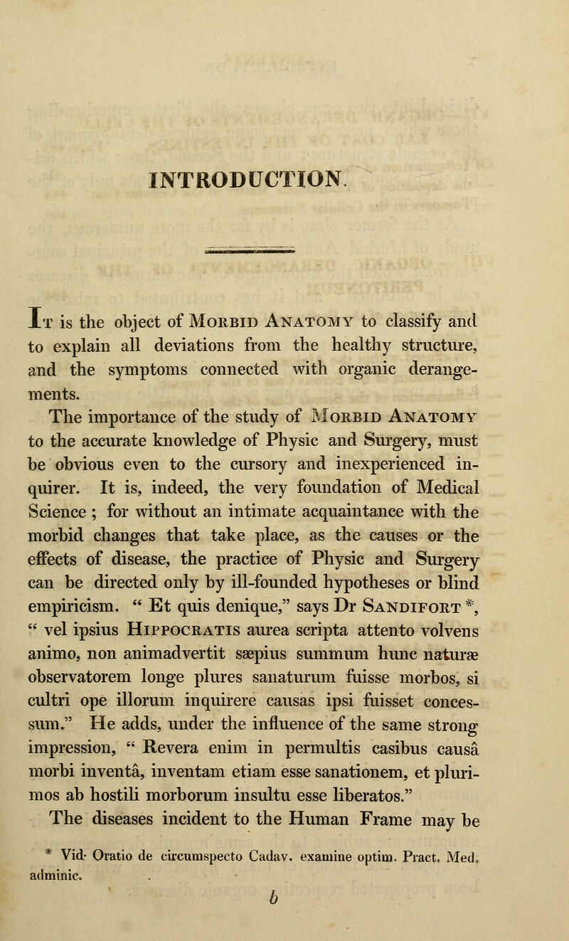 INTRODUCTION At is the object of Morbid Anatomy to classify and to explain all deviations from the healthy structure, and the symptoms connected with organic derange- ments. The importance of the study of Morbid Anatomy to the accurate knowledge of Physic and Surgery, must be obvious even to the cursory and inexperienced in- quirer. It is, indeed, the very foundation of Medical Science ; for without an intimate acquaintance with the morbid changes that take place, as the causes or the effects of disease, the practice of Physic and Surgery can be directed only by ill-founded hypotheses or blind empiricism.  Et quis denique, says Dr Sandifort *,  vel ipsius Hippocratis aurea scripta attento volvens animo, non animadvertit ssepius summum hunc naturae observatorem longe plures sanaturum fuisse morbos, si cultri ope illorum inquirere causas ipsi fuisset conces- sum. He adds, under the influence of the same strong impression,  Revera enim in permultis casibus causa morbi inventa, inventam etiam esse sanationem, et pluri- mos ab hostili morborum insultu esse liberatos. The diseases incident to the Human Frame may be * Vid- Oratio de circumspecto Cadav. examine optiua. Pract. Med, adminic. b