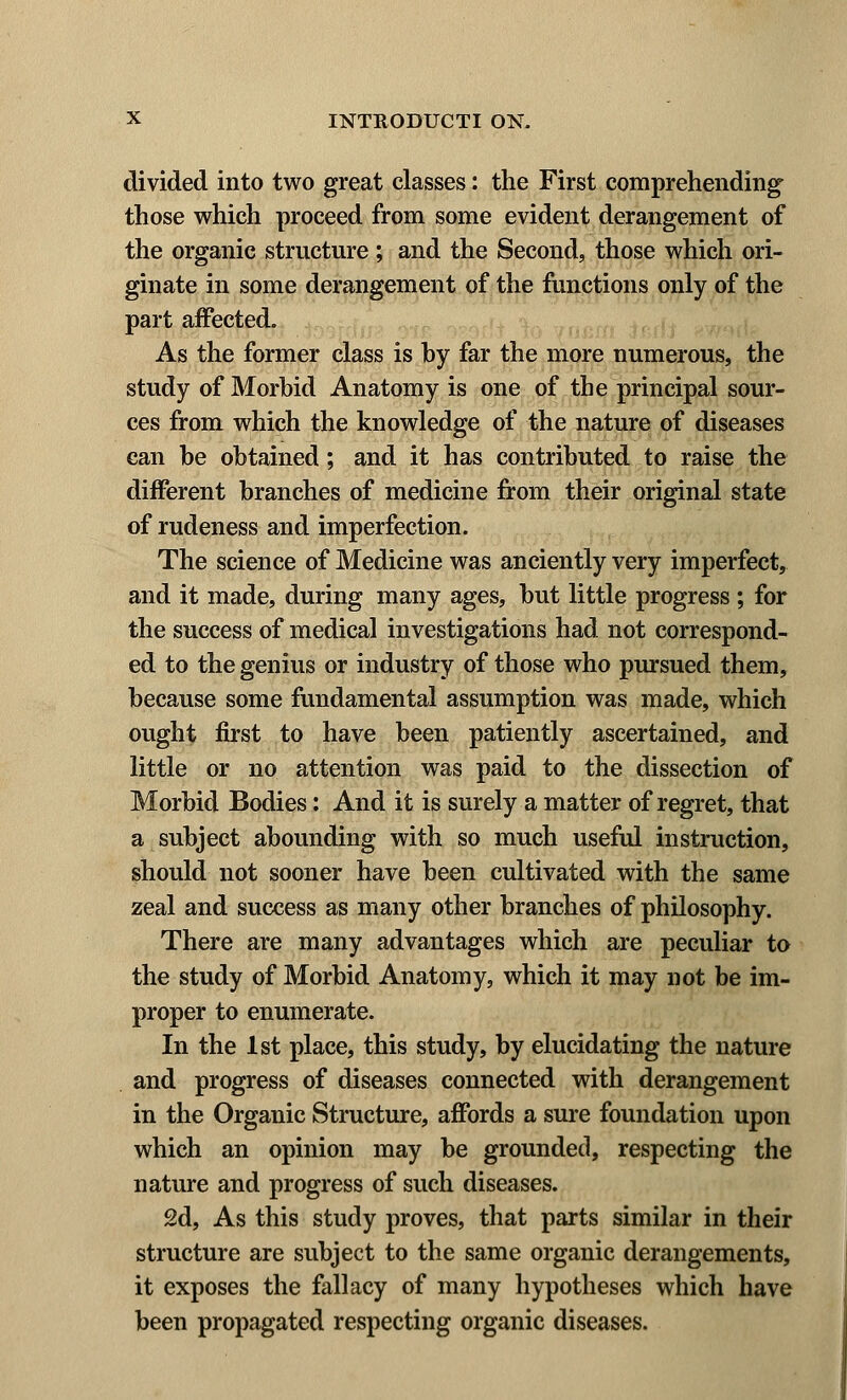 divided into two great classes: the First comprehending those which proceed from some evident derangement of the organic structure ; and the Second, those which ori- ginate in some derangement of the functions only of the part affected. As the former class is by far the more numerous, the study of Morbid Anatomy is one of the principal sour- ces from which the knowledge of the nature of diseases can be obtained; and it has contributed to raise the different branches of medicine from their original state of rudeness and imperfection. The science of Medicine was anciently very imperfect, and it made, during many ages, but little progress ; for the success of medical investigations had not correspond- ed to the genius or industry of those who pursued them, because some fundamental assumption was made, which ought first to have been patiently ascertained, and little or no attention was paid to the dissection of Morbid Bodies: And it is surely a matter of regret, that a subject abounding with so much useful instruction, should not sooner have been cultivated with the same zeal and success as many other branches of philosophy. There are many advantages which are peculiar to the study of Morbid Anatomy, which it may not be im- proper to enumerate. In the 1st place, this study, by elucidating the nature and progress of diseases connected with derangement in the Organic Structure, affords a sure foundation upon which an opinion may be grounded, respecting the nature and progress of such diseases. 2d, As this study proves, that parts similar in their structure are subject to the same organic derangements, it exposes the fallacy of many hypotheses which have been propagated respecting organic diseases.