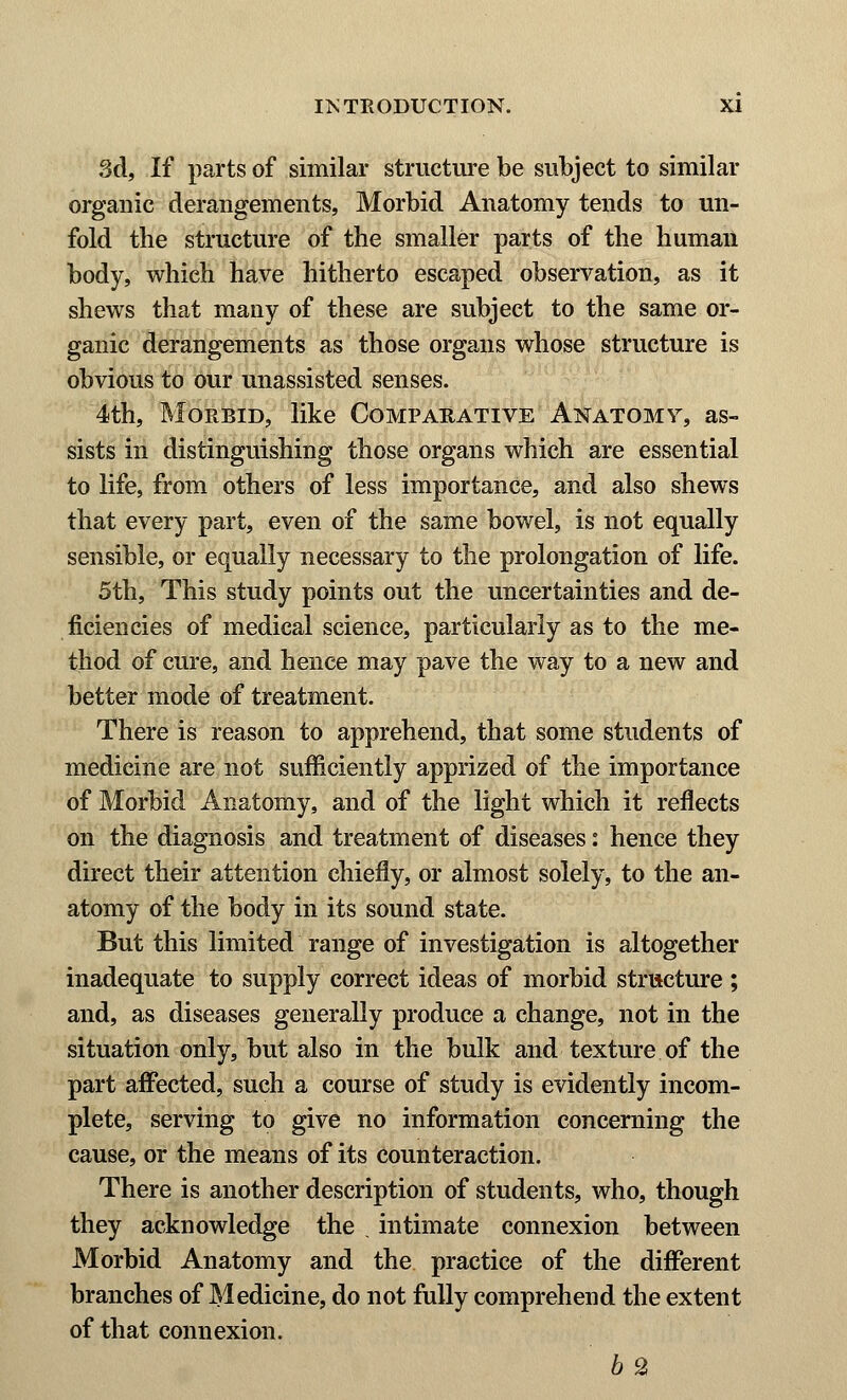 3d, If parts of similar structure be subject to similar organic derangements, Morbid Anatomy tends to un- fold the structure of the smaller parts of the human body, which have hitherto escaped observation, as it shews that many of these are subject to the same or- ganic derangements as those organs whose structure is obvious to our unassisted senses. 4th, Morbid, like Comparative Anatomy, as- sists in distinguishing those organs which are essential to life, from others of less importance, and also shews that every part, even of the same bowel, is not equally sensible, or equally necessary to the prolongation of life. 5th, This study points out the uncertainties and de- ficiencies of medical science, particularly as to the me- thod of cure, and hence may pave the way to a new and better mode of treatment. There is reason to apprehend, that some students of medicine are not sufficiently apprized of the importance of Morbid Anatomy, and of the light which it reflects on the diagnosis and treatment of diseases: hence they direct their attention chiefly, or almost solely, to the an- atomy of the body in its sound state. But this limited range of investigation is altogether inadequate to supply correct ideas of morbid structure ; and, as diseases generally produce a change, not in the situation only, but also in the bulk and texture of the part affected, such a course of study is evidently incom- plete, serving to give no information concerning the cause, or the means of its counteraction. There is another description of students, who, though they acknowledge the . intimate connexion between Morbid Anatomy and the practice of the different branches of Medicine, do not fully comprehend the extent of that connexion. b 2