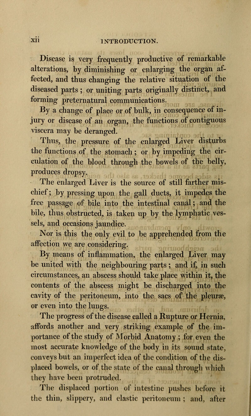 Disease is very frequently productive of remarkable alterations, by diminishing or enlarging the organ af- fected, and thus changing the relative situation of the diseased parts ; or uniting parts originally distinct, and forming preternatural communications. By a change of place or of bulk, in consequence of in- jury or disease of an organ, the functions of contiguous viscera may be deranged. Thus, the pressure of the enlarged Liver disturbs the functions of the stomach; or by impeding the cir- culation of the blood through the bowels of the belly, produces dropsy. The enlarged Liver is the source of still farther mis- chief; by pressing upon the gall ducts, it impedes the free passage of bile into the intestinal canal; and the bile, thus obstructed, is taken up by the lymphatic ves- sels, and occasions jaundice. Nor is this the only evil to be apprehended from the affection we are considering. & rod j, By means of inflammation, the enlarged Liver may be united with the neighbouring parts ; and if, in such circumstances, an abscess should take place within it, the contents of the abscess might be discharged into the cavity of the peritoneum, into the sacs of the pleurae, or even into the lungs. The progress of the disease called a Rupture or Hernia, affords another and very striking example of the im- portance of the study of Morbid Anatomy ; for even the most accurate knowledge of the body in its sound state, conveys but an imperfect idea of the condition of the dis- placed bowels, or of the state of the canal through which they have been protruded. The displaced portion of intestine pushes before it the thin, slippery, and elastic peritoneum ; and, after