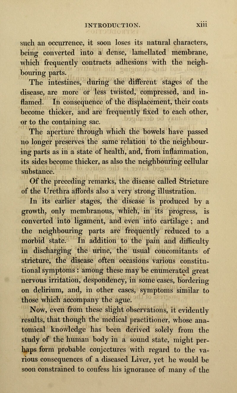 such an occurrence, it soon loses its natural characters, being converted into a dense, lamellated membrane, which frequently contracts adhesions with the neigh- bouring parts. The intestines, during the different stages of the disease, are more or less twisted, compressed, and in- flamed. In consequence of the displacement, their coats become thicker, and are frequently fixed to each other, or to the containing sac. The aperture through which the bowels have passed no longer preserves the same relation to the neighbour- ing parts as in a state of health, and, from inflammation, its sides become thicker, as also the neighbouring cellular substance. Of the preceding remarks, the disease called Stricture of the Urethra affords also a very strong illustration. In its earlier stages, the disease is produced by a growth, only membranous, which, in its progress, is converted into ligament, and even into cartilage; and the neighbouring parts are frequently reduced to a morbid state. In addition to the pain and difficulty in discharging the urine, the usual concomitants of stricture, the disease often occasions various constitu- tional symptoms : among these may be enumerated great nervous irritation, despondency, in some cases, bordering on delirium, and, in other cases, symptoms similar to those which accompany the ague. Now, even from these slight observations, it evidently results, that though the medical practitioner, whose ana- tomical knowledge has been derived solely from the study of the human body in a sound state, might per- haps form probable conjectures with regard to the va- rious consequences of a diseased Liver, yet he would be soon constrained to confess his ignorance of many of the