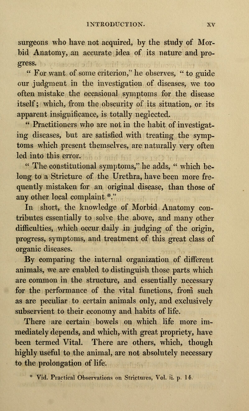 surgeons who have not acquired, by the study of Mor- bid Anatomy, an accurate idea of its nature and pro- gress.  For want of some criterion, he observes,  to guide our judgment in the investigation of diseases, we too often mistake the occasional symptoms for the disease itself; which, from the obscurity of its situation, or its apparent insignificance, is totally neglected.  Practitioners who are not in the habit of investigat- ing diseases, but are satisfied with treating the symp- toms which present themselves, are naturally very often led into this error.  The constitutional symptoms, he adds,  which be- long to a Stricture of the Urethra, have been more fre- quently mistaken for an original disease, than those of any other local complaint *. In short, the knowledge of Morbid Anatomy con- tributes essentially to solve the above, and many other difficulties, which occur daily in judging of the origin, progress, symptoms, and treatment of this great class of organic diseases. By comparing the internal organization of different animals, we are enabled to distinguish those parts which are common in the structure, and essentially necessary for the performance of the vital functions, from such as are peculiar to certain animals only, and exclusively subservient to their economy and habits of life. There are certain bowels on which life more im- mediately depends, and which, with great propriety, have been termed Vital. There are others, which, though highly useful to the animal, are not absolutely necessary to the prolongation of life. * Vid. Practical Observations on Strictures, Vol. ii. p. 14,