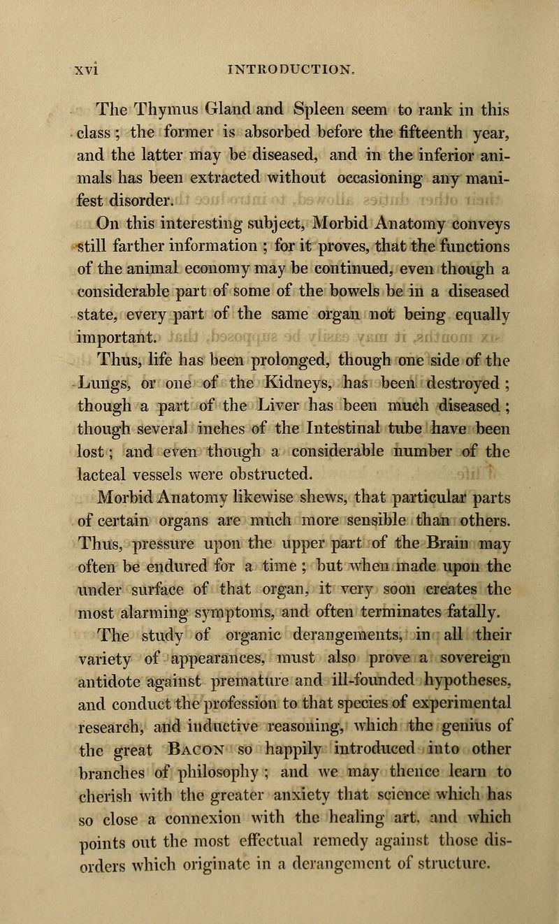 The Thymus Gland and Spleen seem to rank in this class; the former is absorbed before the fifteenth year, and the latter may be diseased, and in the inferior ani- mals has been extracted without occasioning any mani- fest disorder. On this interesting subject, Morbid Anatomy conveys still farther information ; for it proves, that the functions of the animal economy may be continued, even though a considerable part of some of the bowels be in a diseased state, every part of the same organ not being equally important. Thus, life has been prolonged, though one side of the Lungs, or one of the Kidneys, has been destroyed ; though a part of the Liver has been much diseased; though several inches of the Intestinal tube have been lost; and even though a considerable number of the lacteal vessels were obstructed. Morbid Anatomy likewise shews, that particular parts of certain organs are much more sensible than others. Thus, pressure upon the upper part of the Brain may often be endured for a time ; but when made upon the under surface of that organ, it very soon creates the most alarming symptoms, and often terminates fatally. The study of organic derangements, in all their variety of appearances, must also prove a sovereign antidote against premature and ill-founded hypotheses, and conduct the profession to that species of experimental research, and inductive reasoning, which the genius of the great Bacon so happily introduced into other branches of philosophy ; and we may thence learn to cherish with the greater anxiety that science which has so close a connexion with the healing art. and which points out the most effectual remedy against those dis- orders which originate in a derangement of structure.