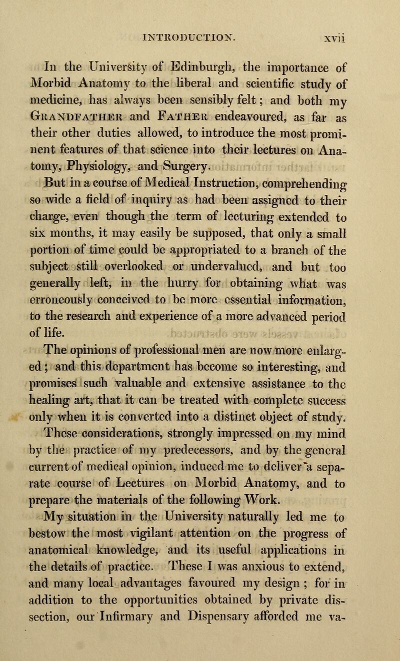 Iii the University of Edinburgh, the importance of Morbid Anatomy to the liberal and scientific study of medicine, has always been sensibly felt; and both my Grandfather and Father endeavoured, as far as their other duties allowed, to introduce the most promi- nent features of that science into their lectures on Ana- tomy, Physiology, and Surgery. But in a course of Medical Instruction, comprehending so wide a field of inquiry as had been assigned to their charge, even though the term of lecturing extended to six months, it may easily be supposed, that only a small portion of time could be appropriated to a branch of the subject still overlooked or undervalued, and but too generally left, in the hurry for obtaining what was erroneously conceived to be more essential information, to the research and experience of a more advanced period of life. The opinions of professional men are now more enlarg- ed ; and this department has become so interesting, and promises such valuable and extensive assistance to the healing art, that it can be treated with complete success only when it is converted into a distinct object of study. These considerations, strongly impressed on my mind by the practice of my predecessors, and by the general current of medical opinion, induced me to deliver *a sepa- rate course of Lectures on Morbid Anatomy, and to prepare the materials of the following Work. My situation in the University naturally led me to bestow the most vigilant attention on the progress of anatomical knowledge, and its useful applications in the details of practice. These I was anxious to extend, and many local advantages favoured my design ; for in addition to the opportunities obtained by private dis- section, our Infirmary and Dispensary afforded me va-