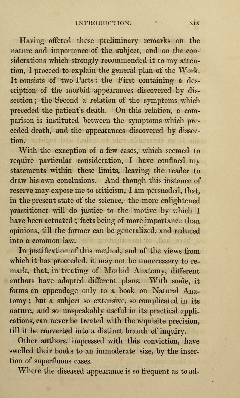 Having offered these preliminary remarks on the nature and importance of the subject, and on the con- siderations which strongly recommended it to my atten- tion, I proceed to explain the general plan of the Work. It consists of two Parts: the First containing a des- cription of the morbid appearances discovered by dis- section ; the Second a relation of the symptoms which preceded the patient's death. On this relation, a com- parison is instituted between the symptoms which pre- ceded death, and the appearances discovered by dissec- tion. With the exception of a few cases, which seemed to require particular consideration, I have confined my statements within these limits, leaving the reader to draw his own conclusions. And though this instance of reserve may expose me to criticism, I am persuaded, that, in the present state of the science, the more enlightened practitioner will do justice to the motive by which I have been actuated ; facts being of more importance than opinions, till the former can be generalized, and reduced into a common law. In justification of this method, and of the views from which it has proceeded, it may not be unnecessary to re- mark, that, in treating of Morbid Anatomy, different authors have adopted different plans. With some, it forms an appendage only to a book on Natural Ana- tomy ; but a subject so extensive, so complicated in its nature, and so unspeakably useful in its practical appli- cations, can never be treated with the requisite precision, till it be converted into a distinct branch of inquiry. Other authors, impressed with this conviction, have swelled their books to an immoderate size, by the inser- tion of superfluous cases. Where the diseased appearance is so frequent as to ad-