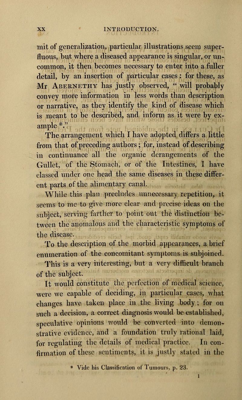 mit of generalization, particular illustrations seem super- fluous, but where a diseased appearance is singular, or un- common, it then becomes necessary to enter into a fuller detail, by an insertion of particular cases : for these, as Mr Abernethy has justly observed, will probably convey more information in less words than description or narrative, as they identify the kind of disease which is meant to be described, and inform as it were by ex- ample *. The arrangement which I have adopted differs a little irom that of preceding authors; for, instead of describing in continuance all the organic derangements of the Gullet, of the Stomach, or of the Intestines, I have classed under one head the same diseases in these differ- ent parts of the alimentary canal. While this plan precludes unnecessary repetition, it seems to me to give more clear and precise ideas on the subject, serving farther to point out the distinction be- tween the anomalous and the characteristic symptoms of the disease. To the description of the morbid .appearances, a brief enumeration of the concomitant symptoms is subjoined. This is a very interesting, but a very difficult branch of the subject. It would constitute the perfection of medical science, were we capable of deciding, in particular cases, what changes have taken place in the living body ; for on such a decision, a correct diagnosis would be established, speculative opinions would be converted into demon- strative evidence, and a foundation truly rational laid, for regulating the details of medical practice. In con- firmation of these sentiments, it is justly stated in the * Vide his Classification of Tumours, p. 23. 1
