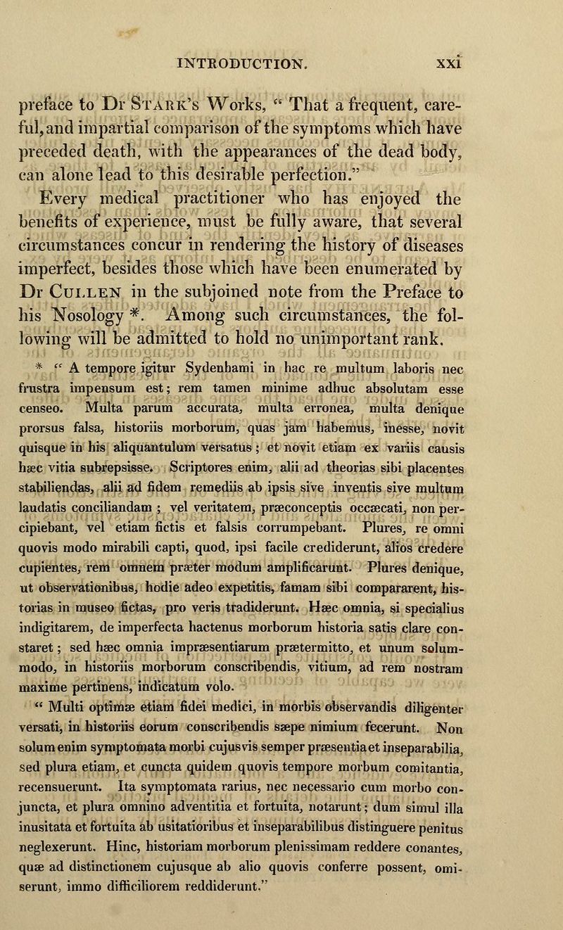 preface to Dr Stark's Works, That a frequent, care- ful, and impartial comparison of the symptoms which have preceded death, with the appearances of the dead body, can alone lead to this desirable perfection. Every medical practitioner who has enjoyed the benefits of experience, must be fully aware, that several circumstances concur in rendering the history of diseases imperfect, besides those which have been enumerated by Dr Cullen in the subjoined note from the Preface to his Nosology #. Among such circumstances, the fol- lowing will be admitted to hold no unimportant rank. * A tempore igitur Sydenhami in hac re multum laboris nee frustra impensum est; rem tamen minime adhuc absolutam esse censeo. Multa parum accurata, multa erronea, multa denique prorsus falsa, historiis morborum, quas jam habemus, inesse, novit quisque in his aliquantulum versatus; et novit etiam ex variis causis hsec vitia subrepsisse. Scriptores enim, alii ad theorias sibi placentes stabiliendas, alii ad fidem remediis ab ipsis sive inventis sive multum laudatis conciliandam ; vel veritatem, praeconceptis occsecati, non per- cipiebant, vel etiam fietis et falsis corrumpebant. Plures, re omni quovis modo mirabili capti, quod, ipsi facile crediderunt, alios credere cupientes, rem omnem praeter modum amplificarunt. Plures denique, ut observationibus, hodie adeo expetitis, famam sibi compararent, his- torias in museo fictas, pro veris tradiderunt. Haec omnia, si specialius indigitarem, de imperfecta hactenus morborum historia satis clare con- staret; sed hsec omnia impra3sentiarum praetermitto, et unum solum- modo, in historiis morborum conscribendis, vitium, ad rem nostram maxime pertinens, indicatum volo. Multi optimse etiam fidei medici, in morbis observandis diligenter versati, in historiis eorum conscribendis ssepe nimium fecerunt. Non solumenim symptomata morbi cujusvis semper prsesentiaet inseparabilia, sed plura etiam, et cuncta quidem quovis tempore morbum comitantia, recensuerunt. Ita symptomata rarius, nee necessario cum morbo con- juncta, et plura omnino adventitia et fortuita, notarunt; dum simul ilia inusitata et fortuita ab usitatioribus et inseparabilibus distinguere penitus neglexerunt. Hinc, historiam morborum plenissimam reddere conantes, quae ad distinctionem cujusque ab alio quovis conferre possent, omi- serunt, immo difficiliorem reddiderunt.