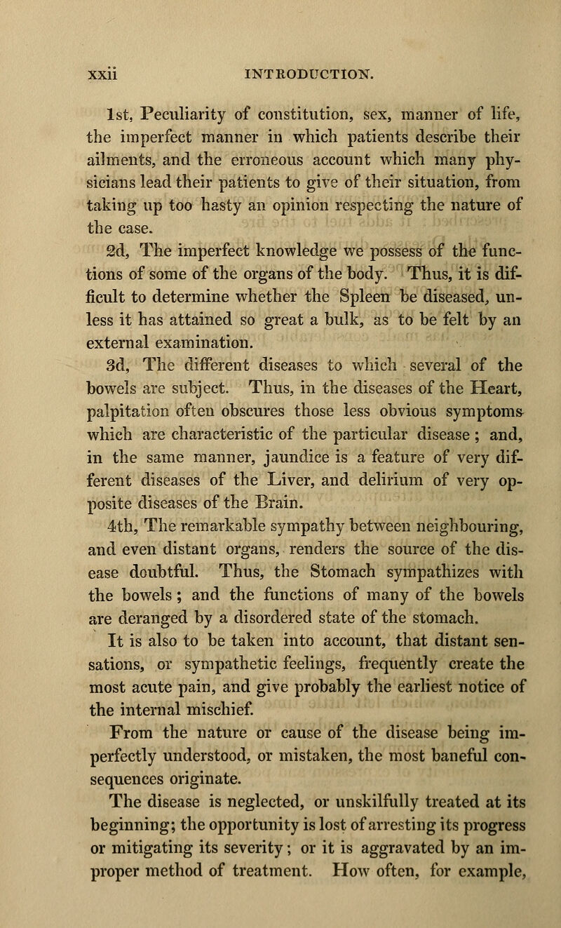 1st, Peculiarity of constitution, sex, manner of life, the imperfect manner in which patients describe their ailments, and the erroneous account which many phy- sicians lead their patients to give of their situation, from taking up too hasty an opinion respecting the nature of the case. 2d, The imperfect knowledge we possess of the func- tions of some of the organs of the body. Thus, it is dif- ficult to determine whether the Spleen be diseased, un- less it has attained so great a bulk, as to be felt by an external examination. 3d, The different diseases to which several of the bowels are subject. Thus, in the diseases of the Heart, palpitation often obscures those less obvious symptoms which are characteristic of the particular disease ; and, in the same manner, jaundice is a feature of very dif- ferent diseases of the Liver, and delirium of very op- posite diseases of the Brain. 4th, The remarkable sympathy between neighbouring, and even distant organs, renders the source of the dis- ease doubtful. Thus, the Stomach sympathizes with the bowels; and the functions of many of the bowels are deranged by a disordered state of the stomach. It is also to be taken into account, that distant sen- sations, or sympathetic feelings, frequently create the most acute pain, and give probably the earliest notice of the internal mischief. From the nature or cause of the disease being im- perfectly understood, or mistaken, the most baneful con- sequences originate. The disease is neglected, or unskilfully treated at its beginning; the opportunity is lost of arresting its progress or mitigating its severity; or it is aggravated by an im- proper method of treatment. How often, for example,