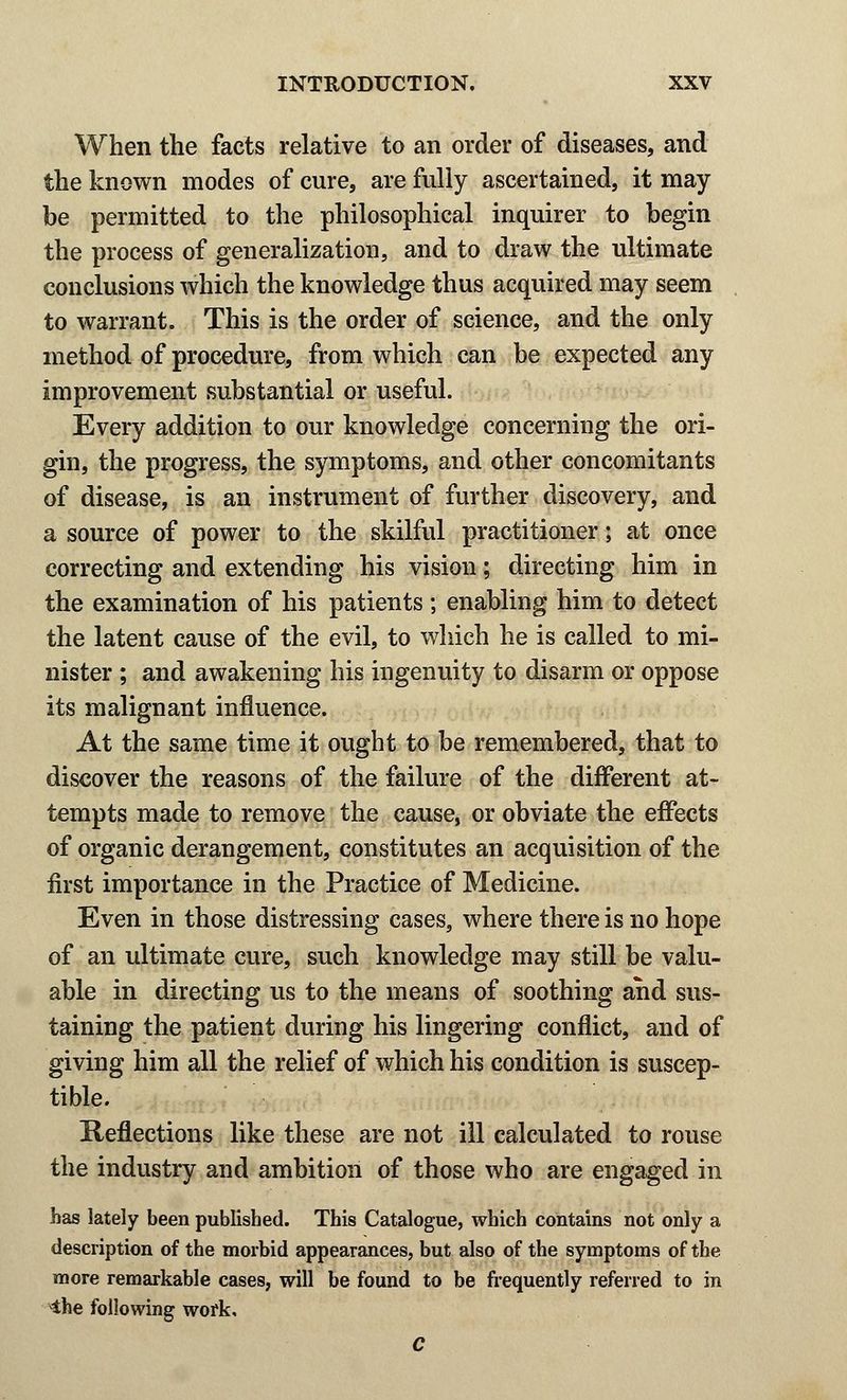 When the facts relative to an order of diseases, and the known modes of cure, are fully ascertained, it may be permitted to the philosophical inquirer to begin the process of generalization, and to draw the ultimate conclusions which the knowledge thus acquired may seem to warrant. This is the order of science, and the only method of procedure, from which can be expected any improvement substantial or useful. Every addition to our knowledge concerning the ori- gin, the progress, the symptoms, and other concomitants of disease, is an instrument of further discovery, and a source of power to the skilful practitioner; at once correcting and extending his vision; directing him in the examination of his patients; enabling him to detect the latent cause of the evil, to which he is called to mi- nister ; and awakening his ingenuity to disarm or oppose its malignant influence. At the same time it ought to be remembered, that to discover the reasons of the failure of the different at- tempts made to remove the cause, or obviate the effects of organic derangement, constitutes an acquisition of the first importance in the Practice of Medicine. Even in those distressing cases, where there is no hope of an ultimate cure, such knowledge may still be valu- able in directing us to the means of soothing and sus- taining the patient during his lingering conflict, and of giving him all the relief of which his condition is suscep- tible. Reflections like these are not ill calculated to rouse the industry and ambition of those who are engaged in has lately been published. This Catalogue, which contains not only a description of the morbid appearances, but also of the symptoms of the more remarkable cases, will be found to be frequently referred to in the following work, C